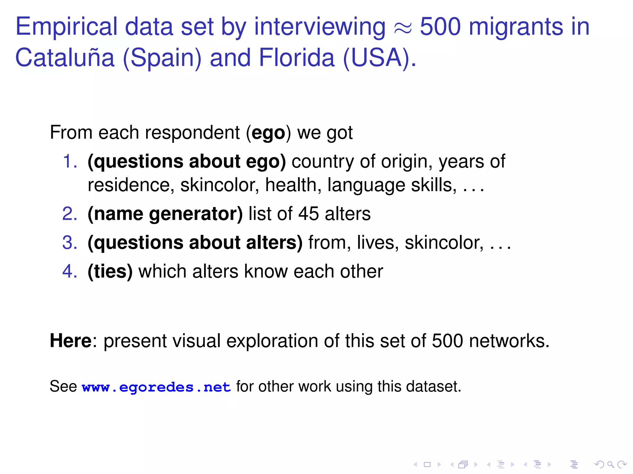 Empirical data set by interviewing ≈ 500 migrants in
Cataluña (Spain) and Florida (USA).

   From each respondent (ego) we got
    1. (questions about ego) country of origin, years of
       residence, skincolor, health, language skills, . . .
    2. (name generator) list of 45 alters
    3. (questions about alters) from, lives, skincolor, . . .
    4. (ties) which alters know each other


   Here: present visual exploration of this set of 500 networks.

   See www.egoredes.net for other work using this dataset.
 