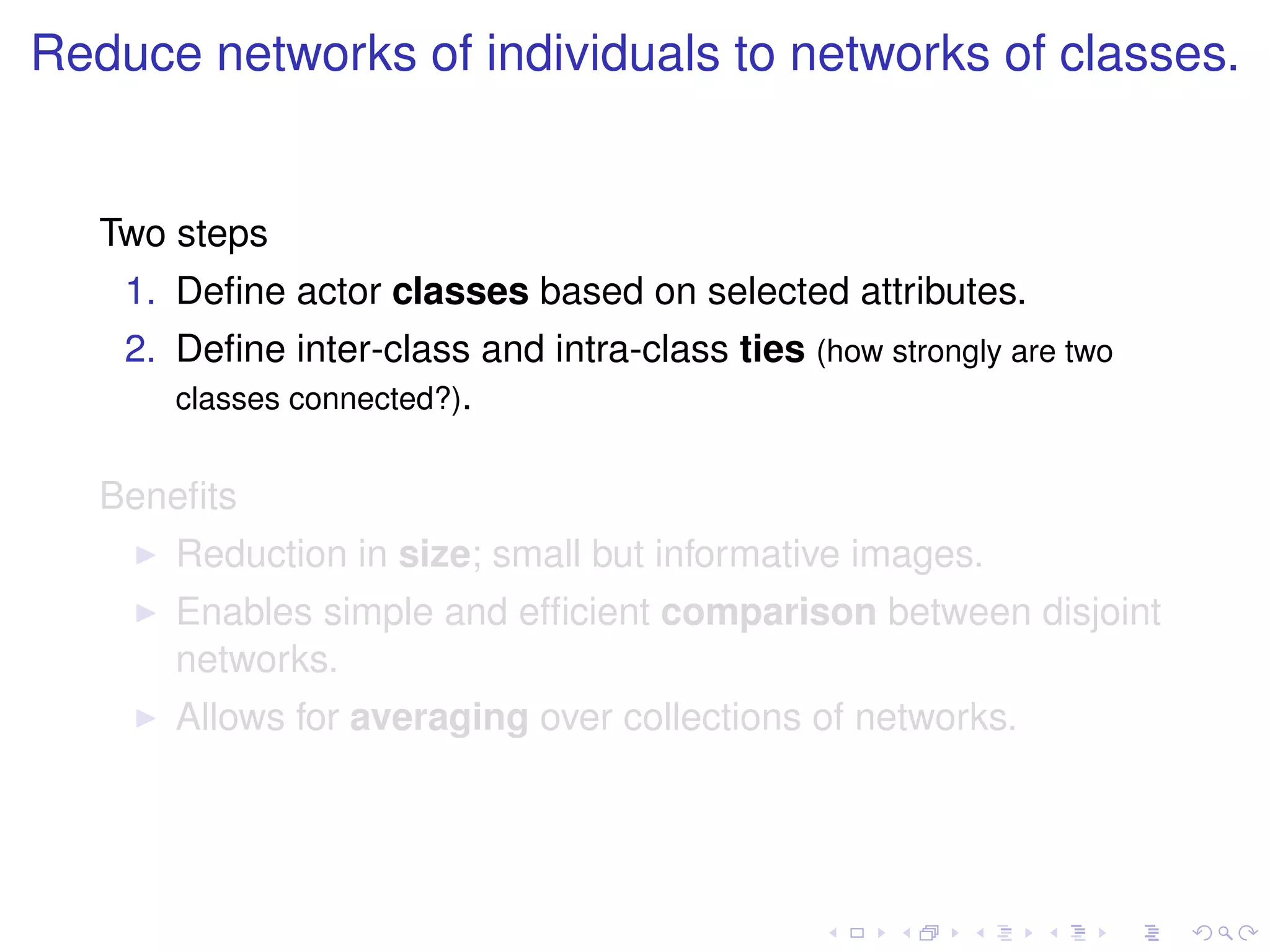 Reduce networks of individuals to networks of classes.


   Two steps
    1. Deﬁne actor classes based on selected attributes.
    2. Deﬁne inter-class and intra-class ties (how strongly are two
       classes connected?).


   Beneﬁts
       Reduction in size; small but informative images.
       Enables simple and efﬁcient comparison between disjoint
       networks.
       Allows for averaging over collections of networks.
 