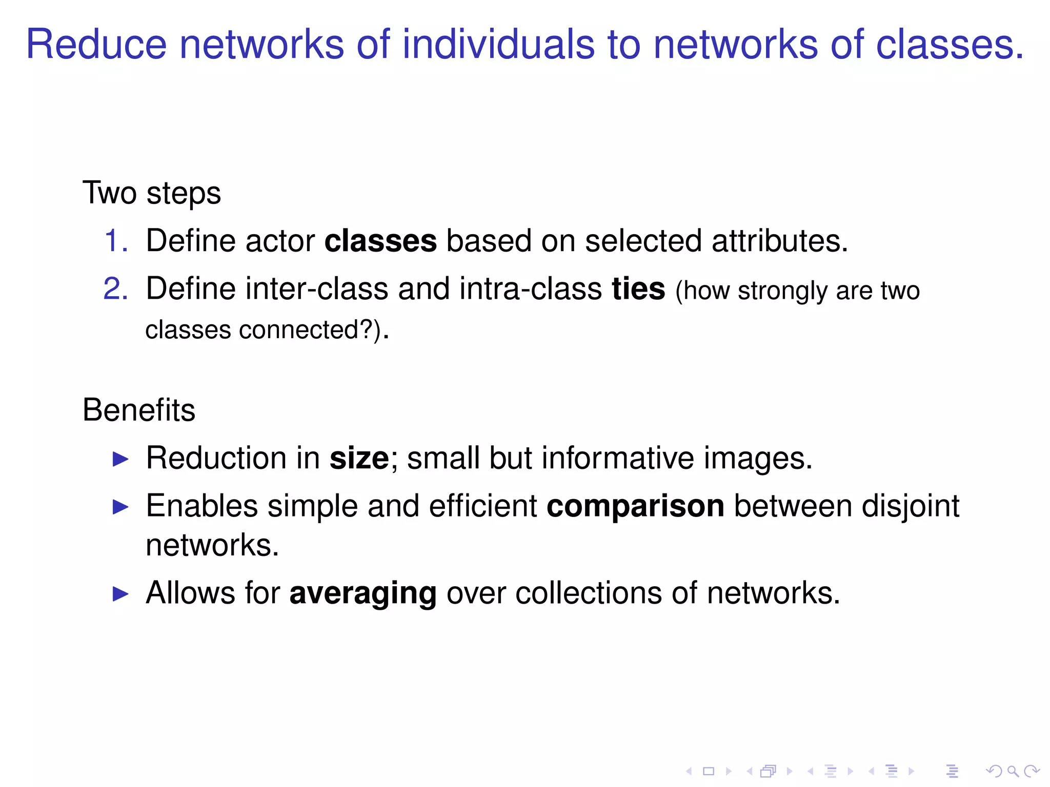 Reduce networks of individuals to networks of classes.


   Two steps
    1. Deﬁne actor classes based on selected attributes.
    2. Deﬁne inter-class and intra-class ties (how strongly are two
       classes connected?).


   Beneﬁts
       Reduction in size; small but informative images.
       Enables simple and efﬁcient comparison between disjoint
       networks.
       Allows for averaging over collections of networks.
 
