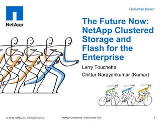 The Future Now:
                   NetApp Clustered
                   Storage and
                   Flash for the
                   Enterprise
                   Larry Touchette
                   Chittur Narayankumar (Kumar)




NetApp Confidential - Internal Use Only           1
 