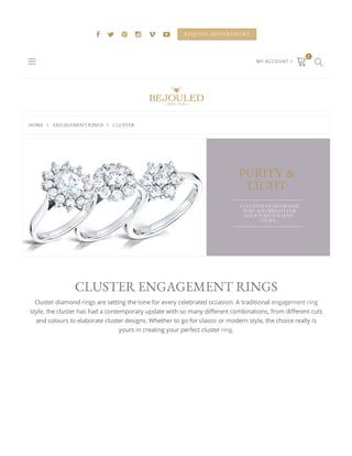 HOME  ENGAGEMENT RINGS  CLUSTER
      REQUEST APPOINTMENT
MY ACCOUNT 
 
0

CLUSTER ENGAGEMENT RINGS
Cluster diamond rings are setting the tone for every celebrated occasion. A traditional engagement ring
style, the cluster has had a contemporary update with so many di erent combinations, from di erent cuts
and colours to elaborate cluster designs. Whether to go for classic or modern style, the choice really is
yours in creating your perfect cluster ring.
 