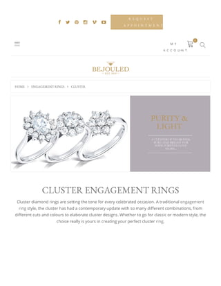 HOME  ENGAGEMENTRINGS  CLUSTER
     
R E Q U E S T
A P P O I N T M E N T
M Y
A C C O U N T
 
0

CLUSTERENGAGEMENTRINGS
Cluster diamond rings are setting the tone for every celebrated occasion. A traditional engagement
ring style, the cluster has had a contemporary update with so many di erent combinations, from
di erent cuts and colours to elaborate cluster designs. Whether to go for classic or modern style, the
choice really is yours in creating your perfect cluster ring.
 