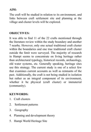 AIM:
The craft will be studied in relation to its environment, and
links between craft settlement site and planning at the
village and cluster levels will be explored.
OBJECTIVES:
It was able to find 11 of the 22 crafts mentioned through
the literature review within the study boundary and another
7 nearby. However, only one actual traditional craft cluster
within the boundaries and one true traditional craft cluster
outside the limit were surveyed. The majority of research
in Hampi seems to concentrate on living heritage rather
than architectural typology, historical records, archaeology,
old water systems, etc. Generally speaking, heritage sites
use this strategy. The current study is one of a select few
that examines current accounts as well as remnants of the
past. Additionally, the craft is not being studied in isolation
but rather as an integral component of its environment,
whether it be physical (craft cluster) or immaterial
(community).
KEYWORDS:
1. Craft clusters
2. Settlement patterns
3. Geography
4. Planning and development theory
5. Hampi World Heritage Site
 