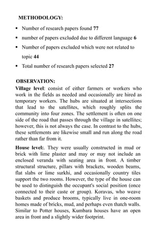 METHODOLOGY:
▪ Number of research papers found 77
▪ number of papers excluded due to different language 6
▪ Number of papers excluded which were not related to
topic 44
▪ Total number of research papers selected 27
OBSERVATION:
Village level: consist of either farmers or workers who
work in the fields as needed and occasionally are hired as
temporary workers. The hubs are situated at intersections
that lead to the satellites, which roughly splits the
community into four zones. The settlement is often on one
side of the road that passes through the village in satellites;
however, this is not always the case. In contrast to the hubs,
these settlements are likewise small and run along the road
rather than far from it.
House level:. They were usually constructed in mud or
brick with lime plaster and may or may not include an
enclosed veranda with seating area in front. A timber
structural structure, pillars with brackets, wooden beams,
flat slabs or lime surkhi, and occasionally country tiles
support the two rooms. However, the type of the house can
be used to distinguish the occupant's social position (once
connected to their caste or group). Koravas, who weave
baskets and produce brooms, typically live in one-room
homes made of bricks, mud, and perhaps even thatch walls.
Similar to Potter houses, Kumbara houses have an open
area in front and a slightly wider footprint.
 