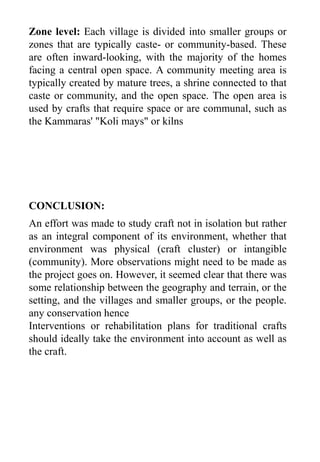Zone level: Each village is divided into smaller groups or
zones that are typically caste- or community-based. These
are often inward-looking, with the majority of the homes
facing a central open space. A community meeting area is
typically created by mature trees, a shrine connected to that
caste or community, and the open space. The open area is
used by crafts that require space or are communal, such as
the Kammaras' "Koli mays" or kilns
An effort was made to study craft not in isolation but rather
as an integral component of its environment, whether that
environment was physical (craft cluster) or intangible
(community). More observations might need to be made as
the project goes on. However, it seemed clear that there was
some relationship between the geography and terrain, or the
setting, and the villages and smaller groups, or the people.
any conservation hence
Interventions or rehabilitation plans for traditional crafts
should ideally take the environment into account as well as
the craft.
CONCLUSION:
 