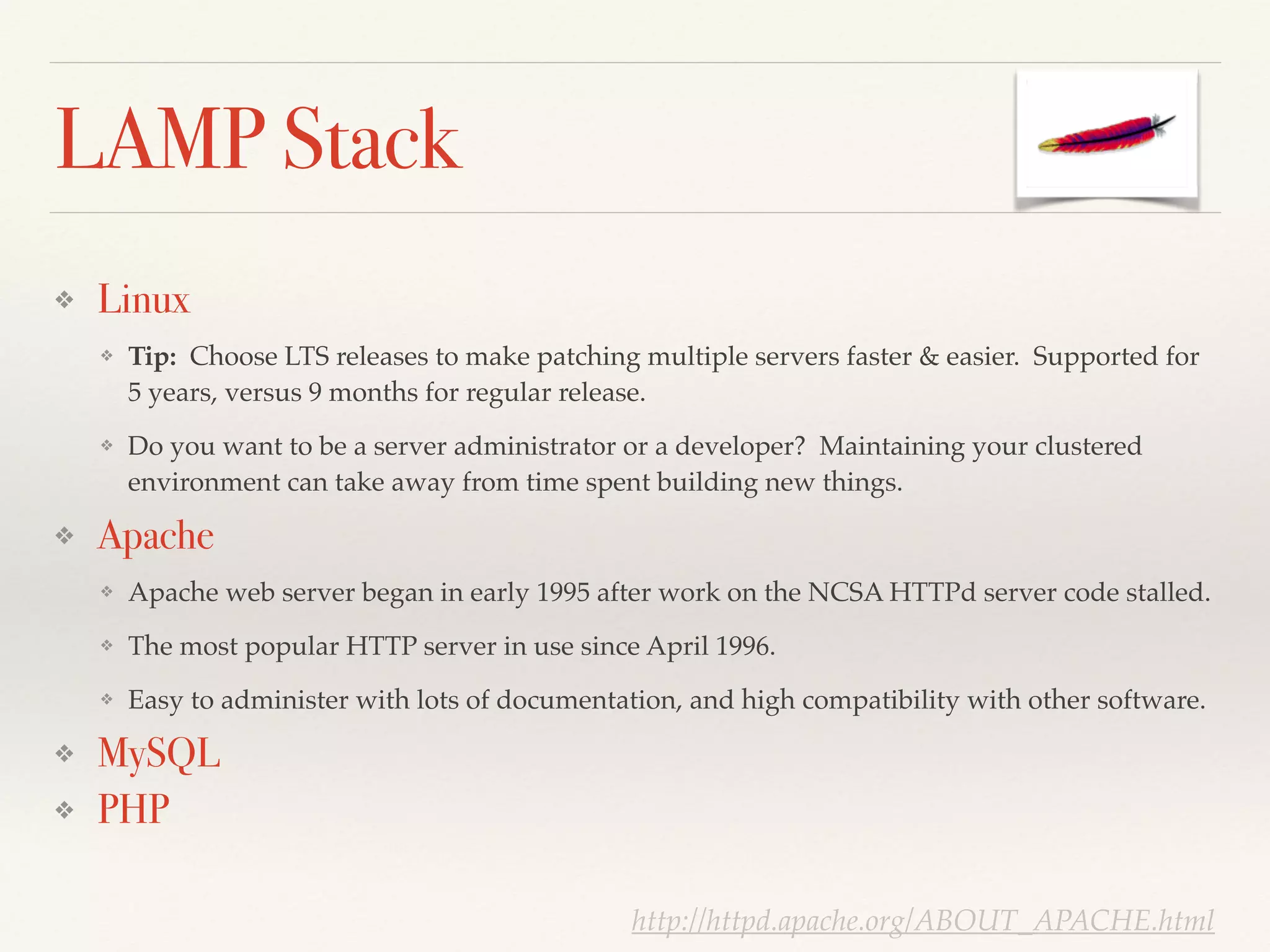 LAMP Stack
❖ Linux
❖ Tip: Choose LTS releases to make patching multiple servers faster & easier. Supported for
5 years, versus 9 months for regular release.!
❖ Do you want to be a server administrator or a developer? Maintaining your clustered
environment can take away from time spent building new things.!
❖ Apache
❖ Apache web server began in early 1995 after work on the NCSA HTTPd server code stalled. !
❖ The most popular HTTP server in use since April 1996.!
❖ Easy to administer with lots of documentation, and high compatibility with other software.!
❖ MySQL
❖ PHP
http://httpd.apache.org/ABOUT_APACHE.html
 