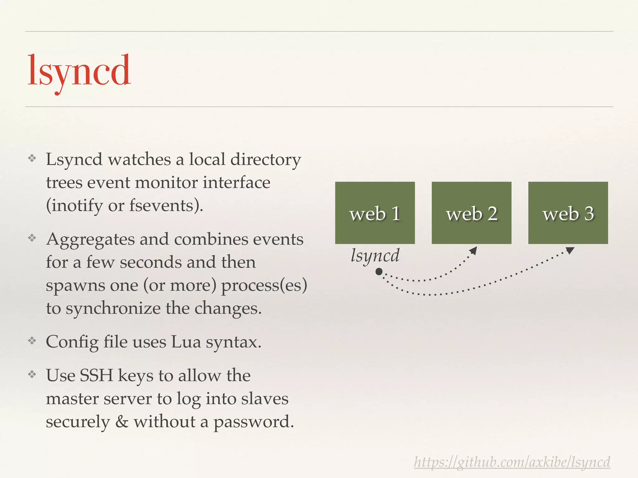 lsyncd
❖ Lsyncd watches a local directory
trees event monitor interface
(inotify or fsevents).!
❖ Aggregates and combines events
for a few seconds and then
spawns one (or more) process(es)
to synchronize the changes.!
❖ Conﬁg ﬁle uses Lua syntax.!
❖ Use SSH keys to allow the
master server to log into slaves
securely & without a password.
web 1 web 2 web 3
lsyncd
https://github.com/axkibe/lsyncd
 