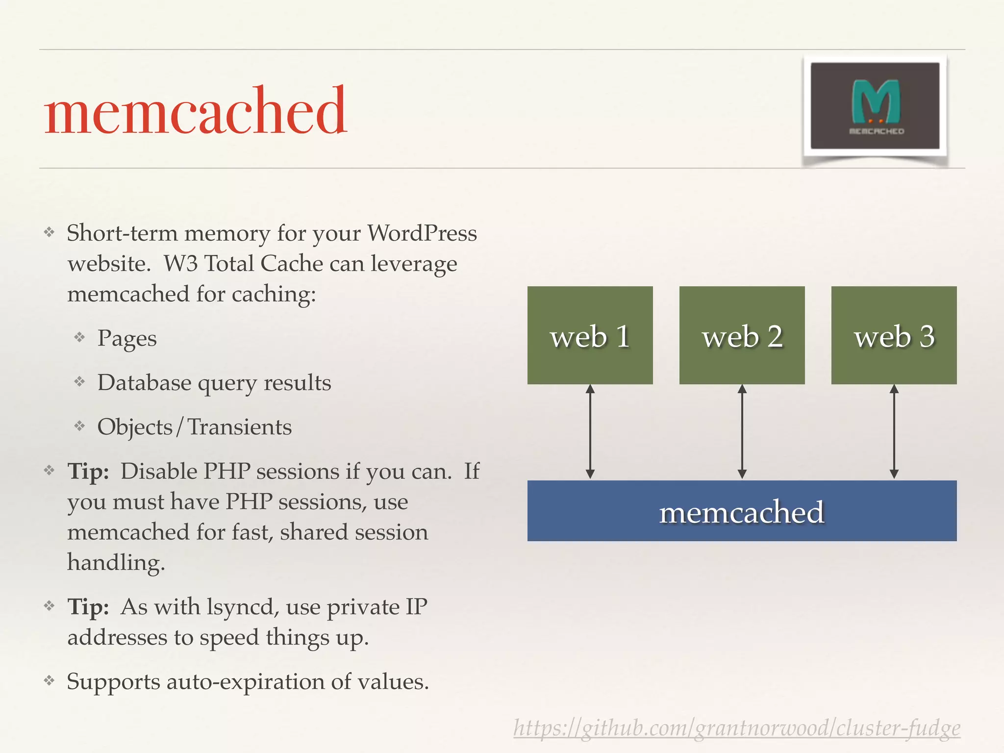 memcached
❖ Short-term memory for your WordPress
website. W3 Total Cache can leverage
memcached for caching:!
❖ Pages!
❖ Database query results!
❖ Objects/Transients!
❖ Tip: Disable PHP sessions if you can. If
you must have PHP sessions, use
memcached for fast, shared session
handling.!
❖ Tip: As with lsyncd, use private IP
addresses to speed things up.!
❖ Supports auto-expiration of values.
web 1 web 2 web 3
https://github.com/grantnorwood/cluster-fudge
memcached
 