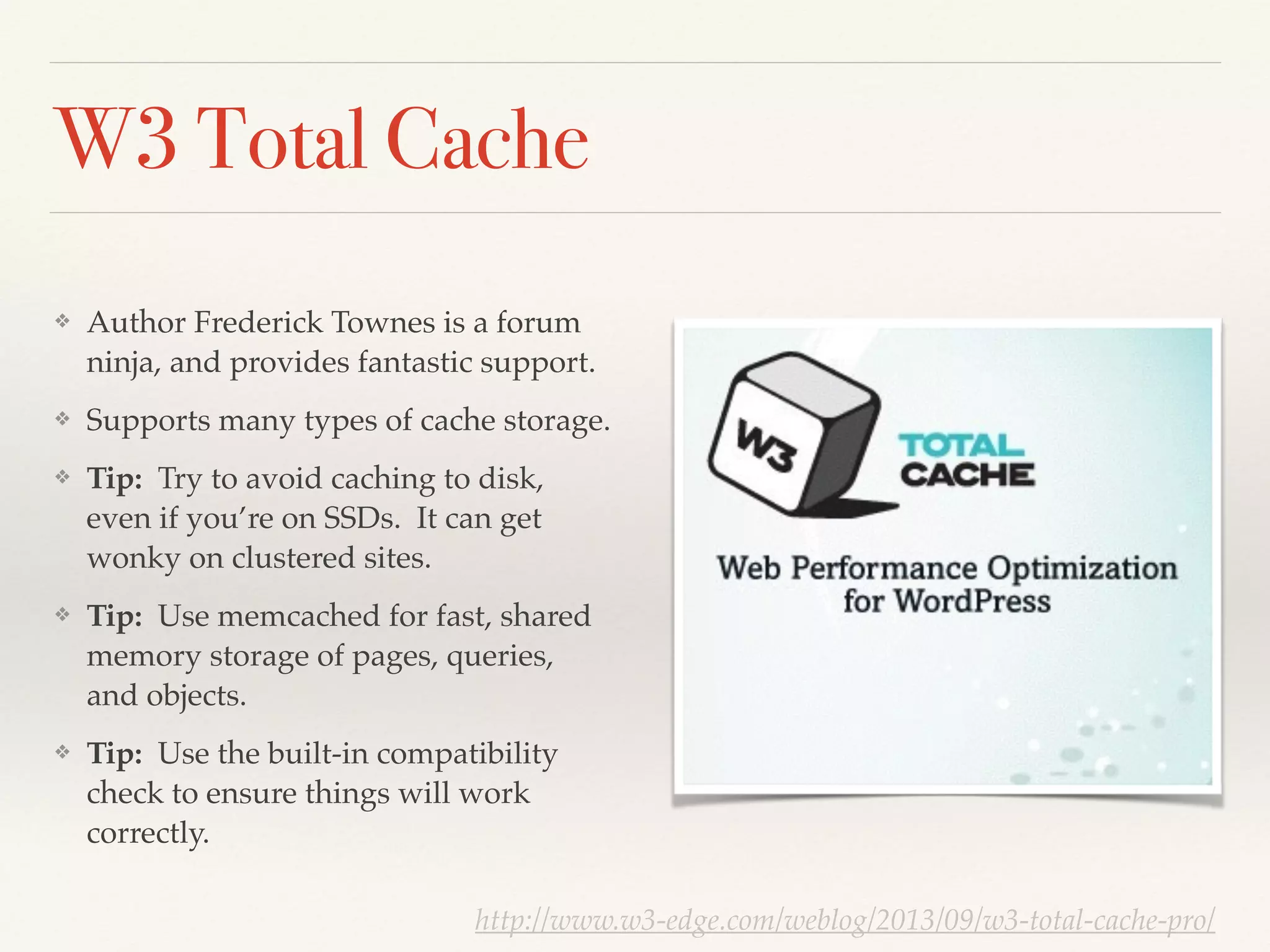 W3 Total Cache
❖ Author Frederick Townes is a forum
ninja, and provides fantastic support.!
❖ Supports many types of cache storage.!
❖ Tip: Try to avoid caching to disk,
even if you’re on SSDs. It can get
wonky on clustered sites.!
❖ Tip: Use memcached for fast, shared
memory storage of pages, queries,
and objects.!
❖ Tip: Use the built-in compatibility
check to ensure things will work
correctly.
http://www.w3-edge.com/weblog/2013/09/w3-total-cache-pro/
 