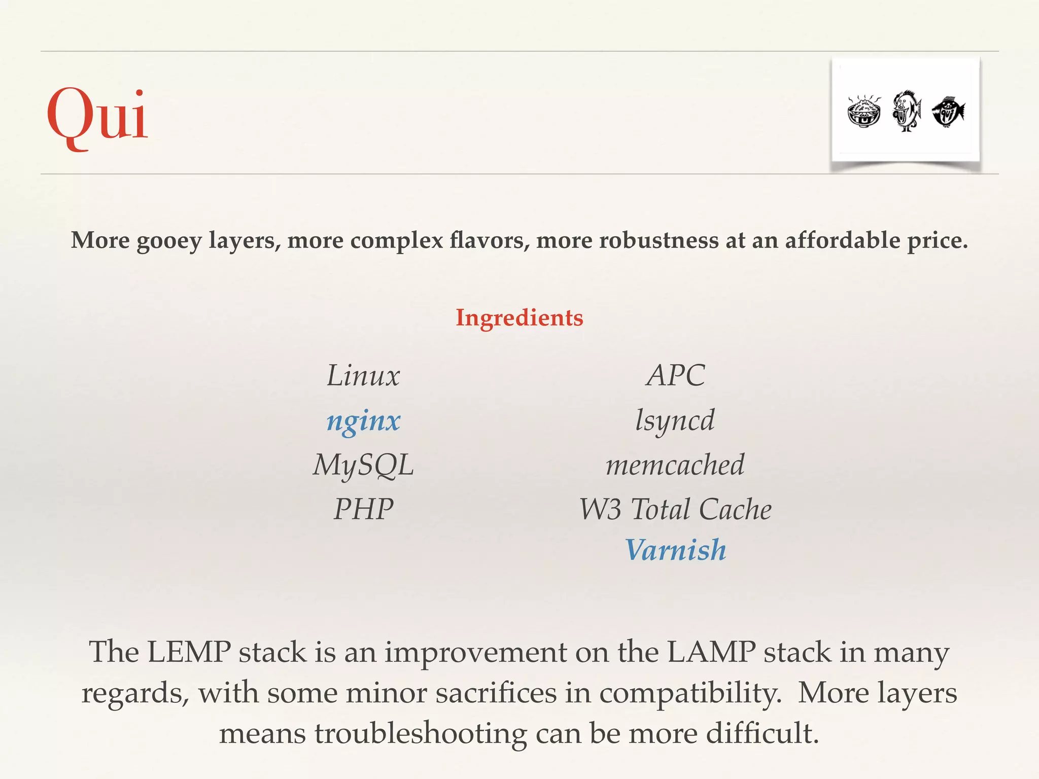 Qui
More gooey layers, more complex ﬂavors, more robustness at an affordable price.
Linux!
nginx!
MySQL!
PHP 
APC!
lsyncd!
memcached!
W3 Total Cache 
Varnish
The LEMP stack is an improvement on the LAMP stack in many
regards, with some minor sacriﬁces in compatibility. More layers
means troubleshooting can be more difﬁcult.
Ingredients
 