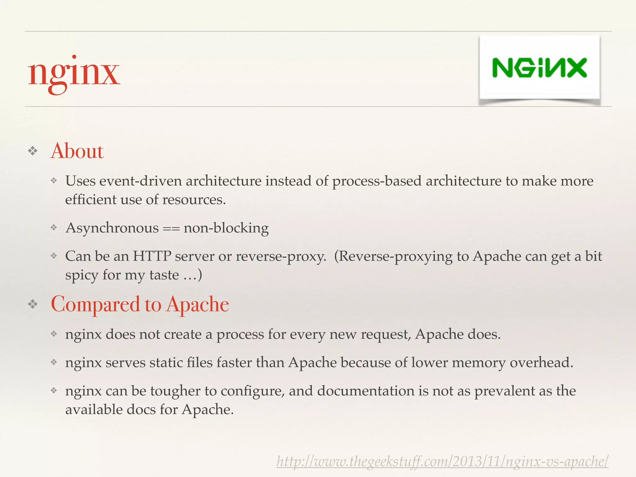 nginx
❖ About
❖ Uses event-driven architecture instead of process-based architecture to make more
efﬁcient use of resources.!
❖ Asynchronous == non-blocking!
❖ Can be an HTTP server or reverse-proxy. (Reverse-proxying to Apache can get a bit
spicy for my taste …)!
❖ Compared to Apache
❖ nginx does not create a process for every new request, Apache does.!
❖ nginx serves static ﬁles faster than Apache because of lower memory overhead.!
❖ nginx can be tougher to conﬁgure, and documentation is not as prevalent as the
available docs for Apache.
http://www.thegeekstuff.com/2013/11/nginx-vs-apache/
 