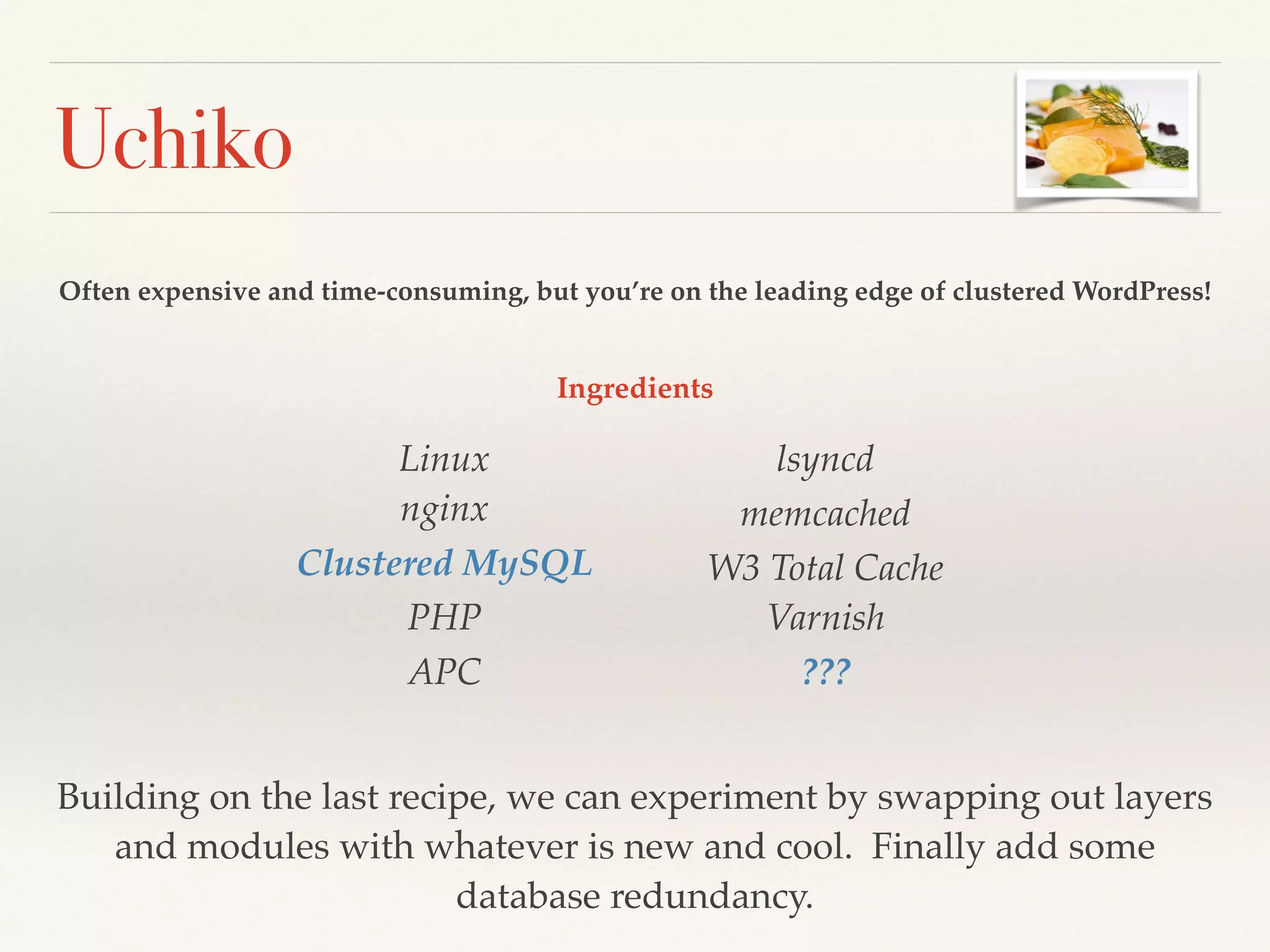 Uchiko
Often expensive and time-consuming, but you’re on the leading edge of clustered WordPress!
Linux 
nginx!
Clustered MySQL!
PHP!
APC!
lsyncd!
memcached!
W3 Total Cache 
Varnish!
???
Building on the last recipe, we can experiment by swapping out layers
and modules with whatever is new and cool. Finally add some
database redundancy.
Ingredients
 