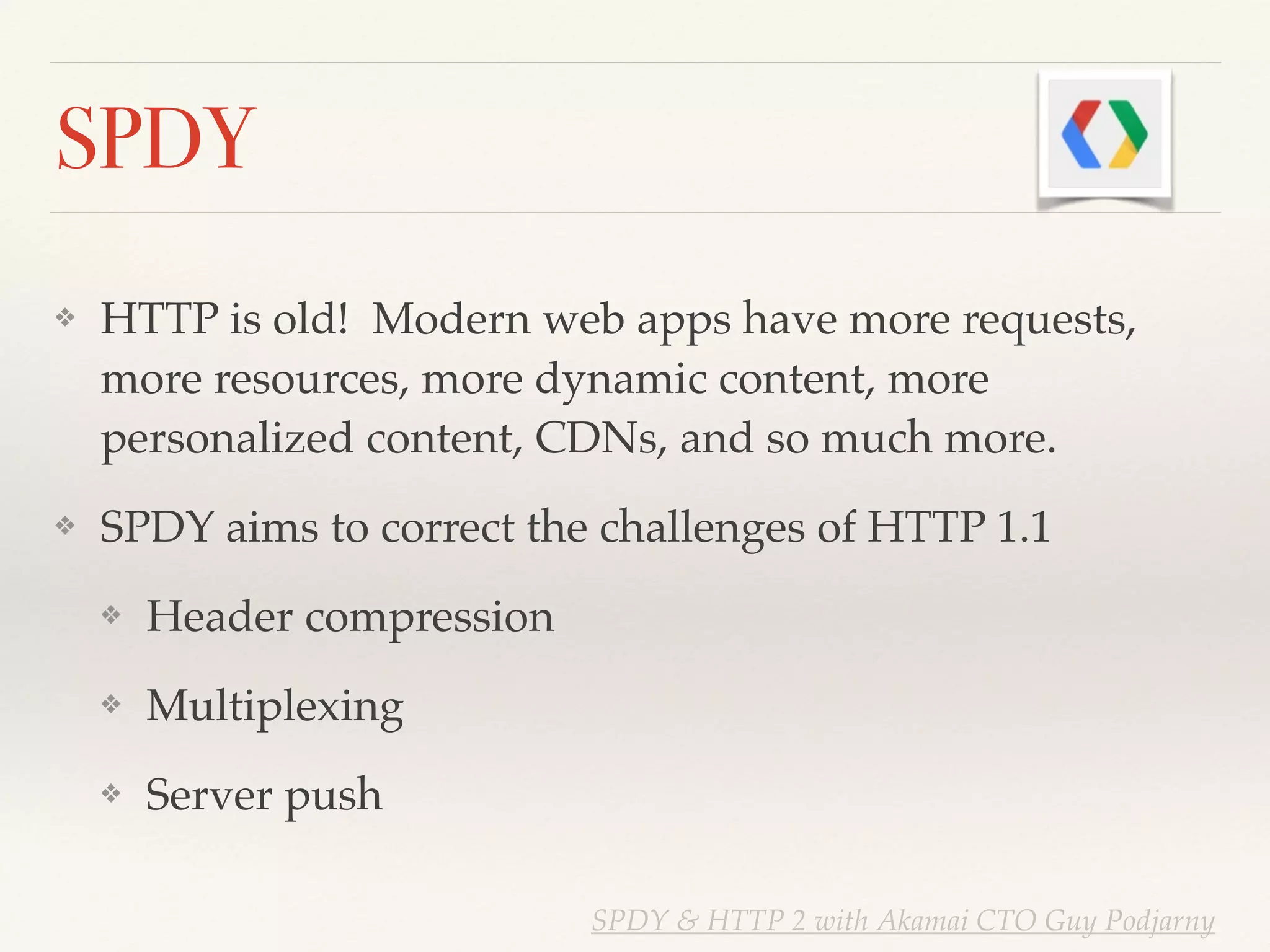 SPDY
❖ HTTP is old! Modern web apps have more requests,
more resources, more dynamic content, more
personalized content, CDNs, and so much more.!
❖ SPDY aims to correct the challenges of HTTP 1.1!
❖ Header compression!
❖ Multiplexing!
❖ Server push
SPDY & HTTP 2 with Akamai CTO Guy Podjarny
 