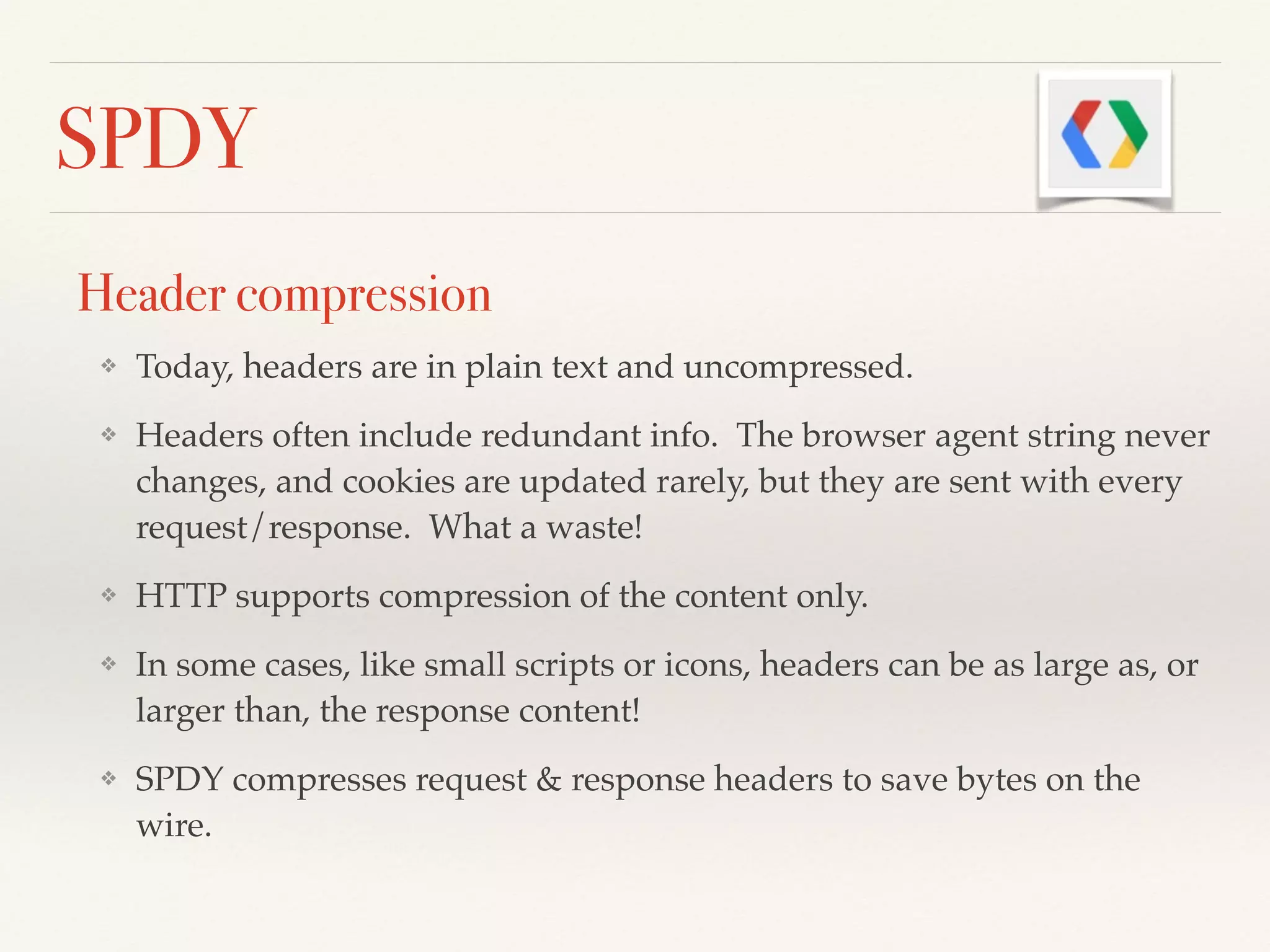 SPDY
Header compression
❖ Today, headers are in plain text and uncompressed.!
❖ Headers often include redundant info. The browser agent string never
changes, and cookies are updated rarely, but they are sent with every
request/response. What a waste!!
❖ HTTP supports compression of the content only.!
❖ In some cases, like small scripts or icons, headers can be as large as, or
larger than, the response content!!
❖ SPDY compresses request & response headers to save bytes on the
wire.
 