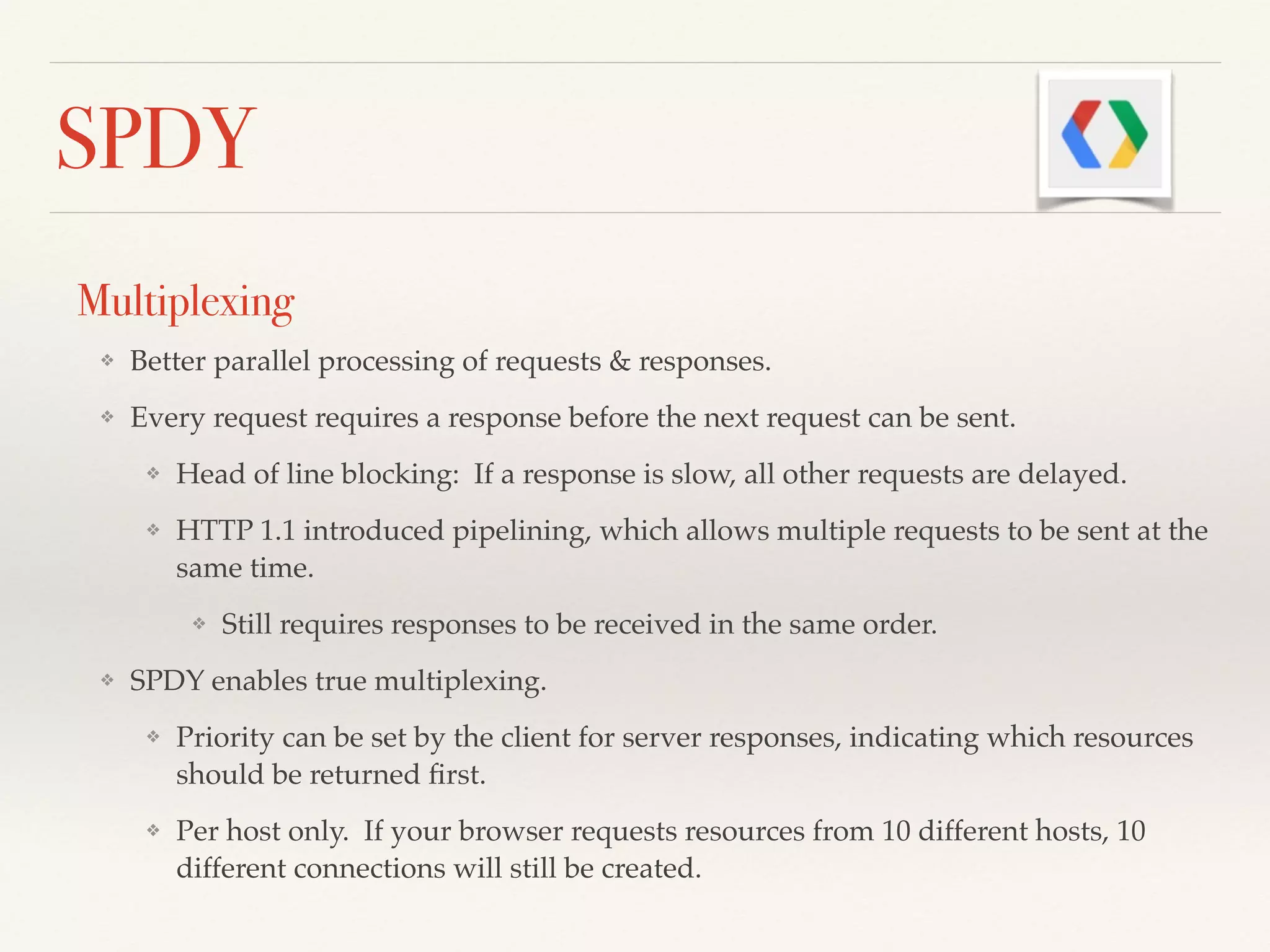 SPDY
Multiplexing
❖ Better parallel processing of requests & responses.!
❖ Every request requires a response before the next request can be sent.!
❖ Head of line blocking: If a response is slow, all other requests are delayed.!
❖ HTTP 1.1 introduced pipelining, which allows multiple requests to be sent at the
same time.!
❖ Still requires responses to be received in the same order.!
❖ SPDY enables true multiplexing.!
❖ Priority can be set by the client for server responses, indicating which resources
should be returned ﬁrst.!
❖ Per host only. If your browser requests resources from 10 different hosts, 10
different connections will still be created.
 