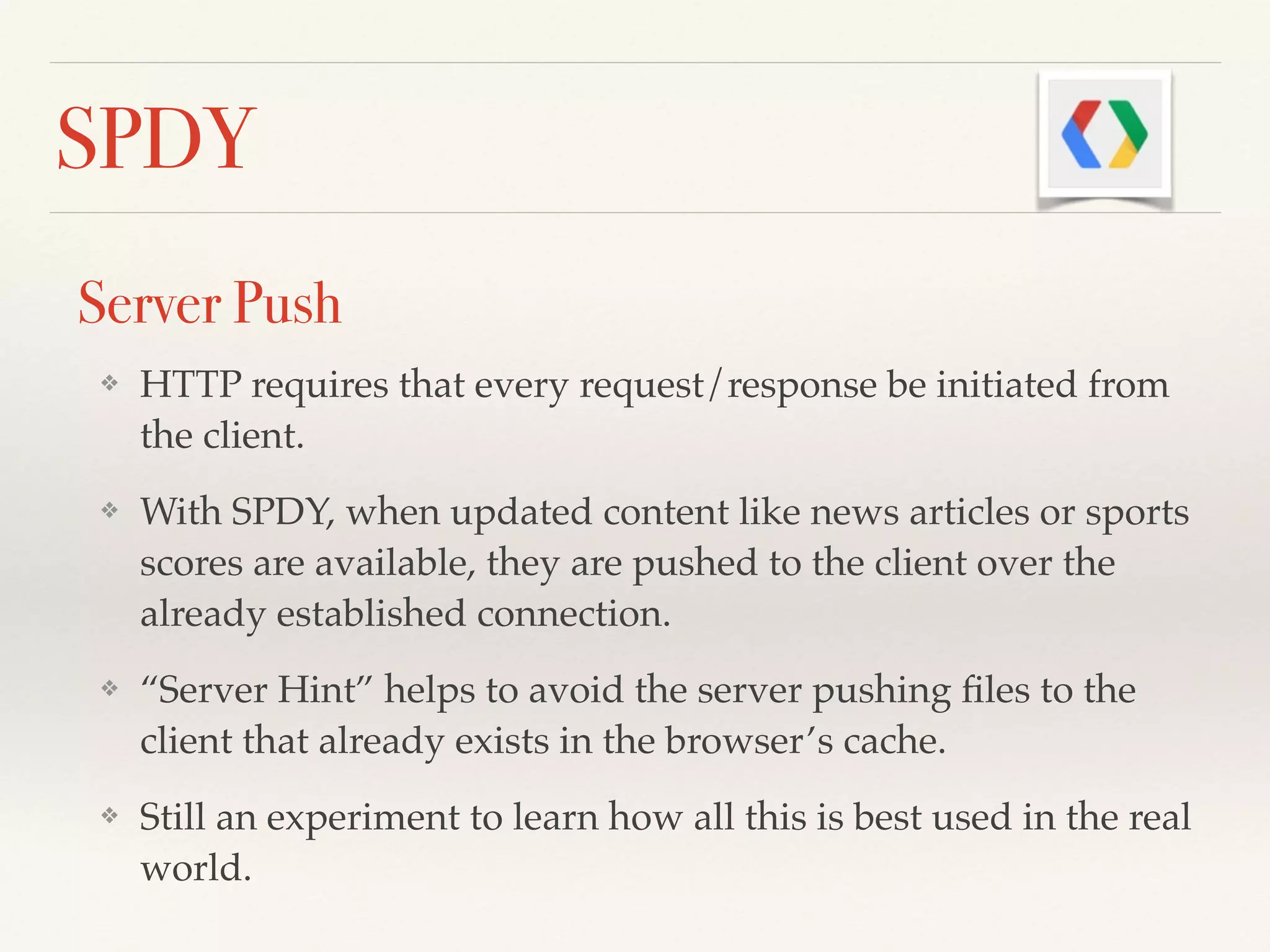 SPDY
Server Push
❖ HTTP requires that every request/response be initiated from
the client.!
❖ With SPDY, when updated content like news articles or sports
scores are available, they are pushed to the client over the
already established connection.!
❖ “Server Hint” helps to avoid the server pushing ﬁles to the
client that already exists in the browser’s cache. !
❖ Still an experiment to learn how all this is best used in the real
world.
 