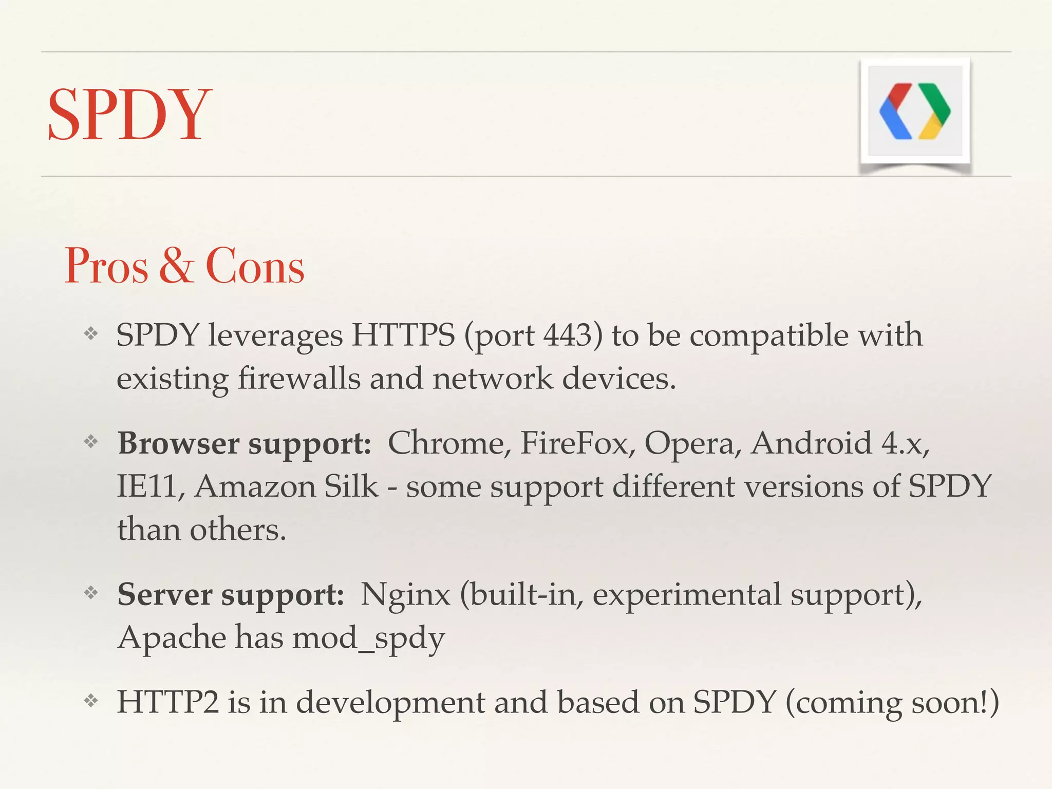SPDY
Pros & Cons
❖ SPDY leverages HTTPS (port 443) to be compatible with
existing ﬁrewalls and network devices.!
❖ Browser support: Chrome, FireFox, Opera, Android 4.x,
IE11, Amazon Silk - some support different versions of SPDY
than others.!
❖ Server support: Nginx (built-in, experimental support),
Apache has mod_spdy!
❖ HTTP2 is in development and based on SPDY (coming soon!)
 