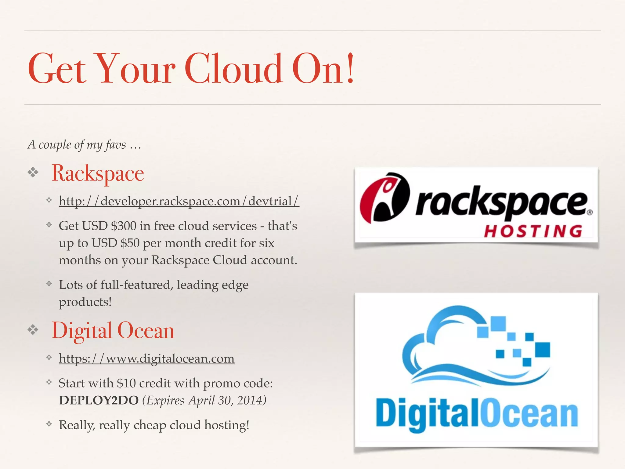 Get Your Cloud On!
A couple of my favs …!
❖ Rackspace
❖ http://developer.rackspace.com/devtrial/!
❖ Get USD $300 in free cloud services - that's
up to USD $50 per month credit for six
months on your Rackspace Cloud account.!
❖ Lots of full-featured, leading edge
products!!
❖ Digital Ocean
❖ https://www.digitalocean.com!
❖ Start with $10 credit with promo code:
DEPLOY2DO (Expires April 30, 2014)!
❖ Really, really cheap cloud hosting!
 