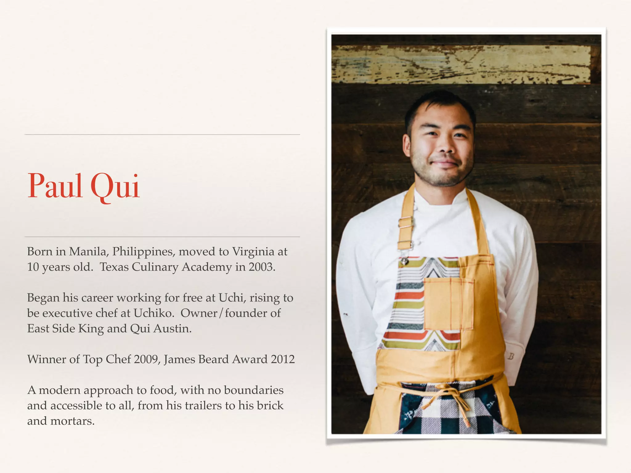 Paul Qui
Born in Manila, Philippines, moved to Virginia at
10 years old. Texas Culinary Academy in 2003.!
!
Began his career working for free at Uchi, rising to
be executive chef at Uchiko. Owner/founder of
East Side King and Qui Austin.!
!
Winner of Top Chef 2009, James Beard Award 2012!
!
A modern approach to food, with no boundaries
and accessible to all, from his trailers to his brick
and mortars.
 