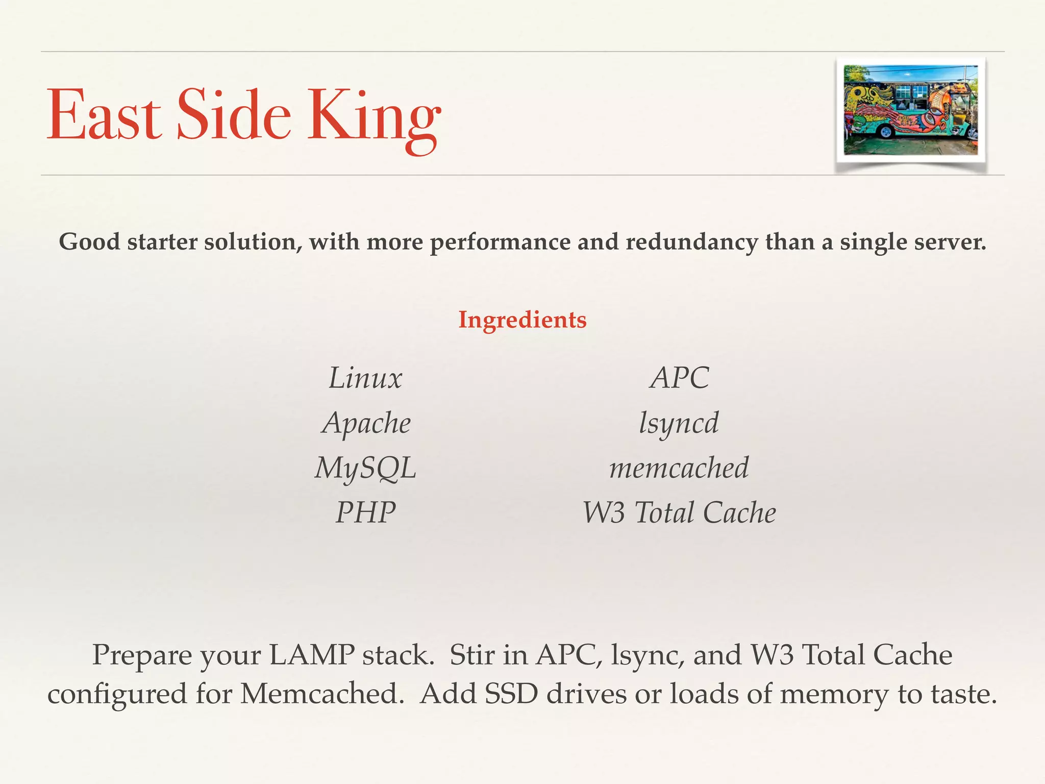 East Side King
Good starter solution, with more performance and redundancy than a single server.
Linux!
Apache!
MySQL!
PHP!
APC!
lsyncd!
memcached!
W3 Total Cache
Prepare your LAMP stack. Stir in APC, lsync, and W3 Total Cache
conﬁgured for Memcached. Add SSD drives or loads of memory to taste.
Ingredients
 