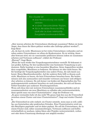 „Aber warum arbeiten die Unternehmen überhaupt zusammen? Haben sie keine
Angst, dass ihnen die Ideen geklaut werden oder Aufträge geklaut werden?“,
fragt René
„Ja, da hast du recht. Misstrauen ist bei vielen Unternehmen vorhanden und sie
sehen andere Unternehmen vor allem als Konkurrenten. Es ist wichtig, ihnen
aber bewusst wird, wie sie voneinander profitieren können indem sie zusammen-
arbeiten und Vertrauen aufbauen“, erklärt der Professor
„Warum?“, fragt Marie.
„Wenn ihr euch wieder den Verpackungsunternehmer vorstellt: Er bekommt ei-
nen großen Auftrag, für den Lackhersteller eine bestimmte Verpackung zu pro-
duzieren. Dafür benötigt er eine besondere Maschine. Seine Angestellten werden
dazu ausgebildet, Maschinen zu bedienen. Sie können sie aber nicht bauen. Da-
für benötigt der Verpackungshersteller eine andere Firma, die sich damit aus-
kennt: Einen Maschinenhersteller. Auf der anderen Seite hilft es diesem auch
nicht, Maschinen zu bauen, die kein Unternehmer brauchen kann. Die beiden
müssen sich also austauschen und einander vertrauen um besser und erfolgrei-
cher arbeiten zu können. Da sich keiner von beiden mit Eigenschaften des Ver-
packungsmaterials auskennt brauchen sie noch jemanden, der sich auf diesem
Gebiet besonders gut auskennt: Forschungsinstitute.
Wenn sich diese drei mit weiteren Unternehmen zusammenschließen und sie
zusammenarbeiten um neue Maschinen zu erfinden oder weiterzuentwickeln,
dann spricht man von einer Clusterinitiative“, trägt der Professor vor.
„So ganz verstanden habe ich das nicht! Wo genau liegt den nun der Unterschied
zwischen einem Cluster und einer Clusterinitiative?“, fragt mal wieder Chantal-
le.
„Der Unterschied ist sehr einfach: ein Cluster entsteht, wenn man so will, zufäl-
lig, aus historischen oder praktischen Gründen. Eine Clusterinitiative wird von
den Beteiligten gegründet und ist daher geplant. Sie soll die Unternehmen, die in
einem Cluster sind, näher zusammenbringen, Vertrauen aufbauen und helfen
wirtschaftlich zu wachsen, indem Ideen oder Projekte weiterentwickelt, verbes-
sert oder deren Umsetzung überhaupt erst möglich werden.“
 