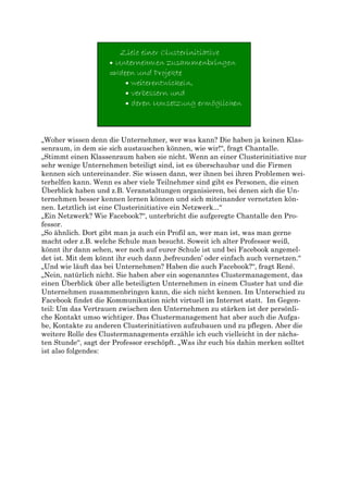 „Woher wissen denn die Unternehmer, wer was kann? Die haben ja keinen Klas-
senraum, in dem sie sich austauschen können, wie wir!“, fragt Chantalle.
„Stimmt einen Klassenraum haben sie nicht. Wenn an einer Clusterinitiative nur
sehr wenige Unternehmen beteiligt sind, ist es überschaubar und die Firmen
kennen sich untereinander. Sie wissen dann, wer ihnen bei ihren Problemen wei-
terhelfen kann. Wenn es aber viele Teilnehmer sind gibt es Personen, die einen
Überblick haben und z.B. Veranstaltungen organisieren, bei denen sich die Un-
ternehmen besser kennen lernen können und sich miteinander vernetzten kön-
nen. Letztlich ist eine Clusterinitiative ein Netzwerk...“
„Ein Netzwerk? Wie Facebook?“, unterbricht die aufgeregte Chantalle den Pro-
fessor.
„So ähnlich. Dort gibt man ja auch ein Profil an, wer man ist, was man gerne
macht oder z.B. welche Schule man besucht. Soweit ich alter Professor weiß,
könnt ihr dann sehen, wer noch auf eurer Schule ist und bei Facebook angemel-
det ist. Mit dem könnt ihr euch dann ‚befreunden’ oder einfach auch vernetzen.“
„Und wie läuft das bei Unternehmen? Haben die auch Facebook?“, fragt René.
„Nein, natürlich nicht. Sie haben aber ein sogenanntes Clustermanagement, das
einen Überblick über alle beteiligten Unternehmen in einem Cluster hat und die
Unternehmen zusammenbringen kann, die sich nicht kennen. Im Unterschied zu
Facebook findet die Kommunikation nicht virtuell im Internet statt. Im Gegen-
teil: Um das Vertrauen zwischen den Unternehmen zu stärken ist der persönli-
che Kontakt umso wichtiger. Das Clustermanagement hat aber auch die Aufga-
be, Kontakte zu anderen Clusterinitiativen aufzubauen und zu pflegen. Aber die
weitere Rolle des Clustermanagements erzähle ich euch vielleicht in der nächs-
ten Stunde“, sagt der Professor erschöpft. „Was ihr euch bis dahin merken solltet
ist also folgendes:
 