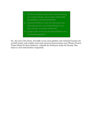 So...das war’s fürs Erste. Ich hoffe es hat euch gefallen und vielleicht komme ich
ja bald wieder und erzähle euch noch weiteres Interessantes zum Thema Cluster.
Vielen Dank für Euer Zuhören“, schließt der Professor müde die Stunde. Das
hatte er sich wohl leichter vorgestellt.
 