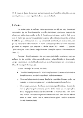 HA de banco de dados, descrevendo seu funcionamento e os benefícios oferecidos por esta
tecnologia tendo em vista a importância do seu uso na atualidade.




2. Clusters

         Um cluster pode ser definido como um conjunto de dois ou mais sistemas ou
computadores que são denominados nós, ou nodos, trabalhando em conjunto para executar
aplicações e realizar determinadas tarefas de forma transparente para o usuário. Cada nó, ou
nodo do cluster tem que estar conectado através de uma rede, onde a mesma precisa ser criada
de tal forma que permita que um nodo seja acrescentado ou retirado, em caso de danos, sem
que seja preciso parar o funcionamento do cluster. Outra coisa que deve ser levado em conta é
que todas as máquinas que compõem o cluster devem ter o mesmo S.O (Sistema
Operacional), pois cada S.O tem a sua peculiaridade e isso pode impedir o funcionamento do
cluster. [4]

         Os clusters são utilizados para o alto processamento de dados, ou seja, para processar
qualquer tipo de conteúdo crítico, garantindo assim, a disponibilidade de determinados
serviços e aumentando a confiabilidade, mantendo-se em funcionamento sem a ocorrência de
falha pela maior parte do tempo. [2]

         Existem vários tipos de clusters, tais como:

              Cluster de alta disponibilidade: fornece disponibilidade de serviços e recursos de
               forma ininterrupta, através de redundância implícita ao sistema;

              Cluster de balanceamento de carga: distribui as requisições feitas por nodos que
               executam os mesmos programas entre as máquinas que compõem o cluster;

              Cluster de processamento distribuído: aumenta a disponibilidade e o desempenho
               para as aplicações particularmente grandes, de tal forma que essa aplicação é
               divide em pequenas tarefas que são distribuídas ao redor dos nós. Entre outros
               tipos clusters. Mas como este presente trabalho tem como tema „Cluster HA com
               Banco de Dados‟, iremos falar de forma detalhada apenas a respeito de Cluster
               HA (alta disponibilidade).
 