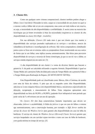 3. Cluster HA
        Como em qualquer outro sistema computacional, clusters também podem chegar a
falhar e isso é inevitável. Pensando-se nisto, surgiu-se a necessidade de um cluster no qual se
o mesmo venha a falhar não só em um componente, mas como um todo tenha-se um reserva,
ou seja, a necessidade da alta disponibilidade e confiabilidade. E assim como na maioria das
tecnologias que já foram inventadas (a base da necessidade) surgiram-se os clusters de alta
disponibilidade ou cluster HA (High - Available).

        Em sua definição, Clusters HA nada mais é que um cluster que visa manter a
disponibilidade dos serviços prestados replicando-se os serviços e servidores, através da
redundância de hardware e reconfiguração de software. São vários computadores, trabalhando
juntos como se fosse um só sistema, todos os computadores ficam monitorando uns aos outros
de forma que se um falhar, uma réplica assuma automaticamente. São feitos para proverem
disponibilidade de serviços e recursos de forma ininterrupta, já que se um nó vier a falhar, os
serviços estarão disponíveis em outro nó. [3]

        A alta disponibilidade de um cluster é a soma de diversos fatores que buscam a
garanti-la. E ela pode ser calculada utilizando a seguinte formula: Disponibilidade é igual ao
Tempo Médio até a primeira Falha dividido pela soma do Tempo Médio até a primeira Falha e
o Tempo Médio para Realização do Reparo, (D=MTTF/(MTTF+MTTR)).

        Esta Disponibilidade pode ser classificada como: Básica, Alta e Continua, de acordo
com uma de faixa de valores. E para que ela se enquadre como Alta Disponibilidade,
adiciona-se à uma máquina básica com disponibilidade básica, mecanismos especializados de
detecção, recuperação e mascaramento de falhas. Estas máquinas apresentam uma
disponibilidade na faixa de 99,99% a 99,999%, podendo ficar indisponível num período que
pode variar de 5 a 60 minutos em um ano de operação.

        Os clusters HA têm duas características bastante importantes que devem ser
observadas: failover e escalabilidade. A Edéia do failover é que em caso de falhas o sistema
age automaticamente, sem a intervenção humana, por exemplo: o SQL Server usufrui do
serviço de cluster do Windows Server para garantir alta disponibilidade em caso de falha de
hardware. O serviço de cluster do Windows Server (Microsoft Cluster Service) garante que
serviços hospedados em um servidor sejam movidos a outro em caso de falha de hardware,
com queda mínima no tempo de serviço. [5]
 