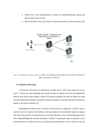     Shared Disc: Seu funcionamento se retém ao compartilhamento apenas dos
                   discos pelos nós do cluster;
                  Shared Nothing: Nesse caso cada nó irá possuir memória e discos próprios. [9]




Figura 1: Cluster MySql com tolerância a Falhas. Fonte: http://www.slideshare.net/suissapg/cluster-e-replicao-em-banco-de-

                                           dados Acessado em: 08/10/2012



    4.1. Database Mirroring

         O Database Mirroring foi introduzido ao SQL Server 2005 como parte do Service
Pack 1. Trata-se de uma tecnologia que permite atingir os maiores níveis de alta disponibili-
dade de uma forma muito simples e barata. Ele permite espelhar um banco de dados em outro
servidor, aplicando quaisquer alterações no banco de dados no servidor principal instantanea-
mente no servidor de espelho. [8]

         Dependendo da forma como o Database Mirroring for configurado, o failover para o
servidor de mirror pode ser automático, sem necessidade de chaveamento manual na aplica-
ção. Isto é feito através da utilização de um servidor chamado witness (testemunha) que moni-
tora a disponibilidade do servidor principal e “notifica” as aplicações que se conectam a ele a
chavearem para o servidor de mirror. (as aplicações procuram pelo witness através de um pa-
 