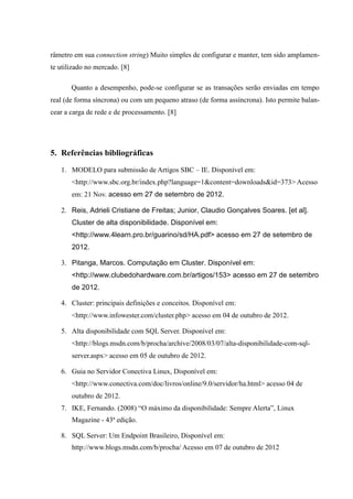 râmetro em sua connection string) Muito simples de configurar e manter, tem sido amplamen-
te utilizado no mercado. [8]

       Quanto a desempenho, pode-se configurar se as transações serão enviadas em tempo
real (de forma síncrona) ou com um pequeno atraso (de forma assíncrona). Isto permite balan-
cear a carga de rede e de processamento. [8]




5. Referências bibliográficas

   1. MODELO para submissão de Artigos SBC – IE. Disponível em:
       <http://www.sbc.org.br/index.php?language=1&content=downloads&id=373> Acesso
       em: 21 Nov. acesso em 27 de setembro de 2012.

   2. Reis, Adrieli Cristiane de Freitas; Junior, Claudio Gonçalves Soares. [et al].
       Cluster de alta disponibilidade. Disponível em:
       <http://www.4learn.pro.br/guarino/sd/HA.pdf> acesso em 27 de setembro de
       2012.

   3. Pitanga, Marcos. Computação em Cluster. Disponível em:
       <http://www.clubedohardware.com.br/artigos/153> acesso em 27 de setembro
       de 2012.

   4. Cluster: principais definições e conceitos. Disponível em:
       <http://www.infowester.com/cluster.php> acesso em 04 de outubro de 2012.

   5. Alta disponibilidade com SQL Server. Disponível em:
       <http://blogs.msdn.com/b/procha/archive/2008/03/07/alta-disponibilidade-com-sql-
       server.aspx> acesso em 05 de outubro de 2012.

   6. Guia no Servidor Conectiva Linux, Disponível em:
       <http://www.conectiva.com/doc/livros/online/9.0/servidor/ha.html> acesso 04 de
       outubro de 2012.
   7. IKE, Fernando. (2008) “O máximo da disponibilidade: Sempre Alerta”, Linux
       Magazine - 43ª edição.

   8. SQL Server: Um Endpoint Brasileiro, Disponível em:
       http://www.blogs.msdn.com/b/procha/ Acesso em 07 de outubro de 2012
 