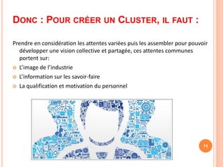 DONC : POUR CRÉER UN CLUSTER, IL FAUT :
Prendre en considération les attentes variées puis les assembler pour pouvoir
développer une vision collective et partagée, ces attentes communes
portent sur:
 L’image de l’industrie
 L’information sur les savoir-faire
 La qualification et motivation du personnel
11
 