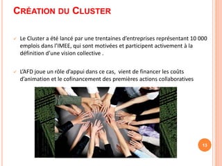 CRÉATION DU CLUSTER
 Le Cluster a été lancé par une trentaines d’entreprises représentant 10 000
emplois dans l’IMEE, qui sont motivées et participent activement à la
définition d’une vision collective .
 L’AFD joue un rôle d’appui dans ce cas, vient de financer les coûts
d’animation et le cofinancement des premières actions collaboratives
13
 