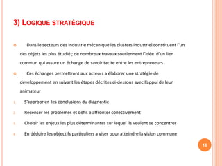 3) LOGIQUE STRATÉGIQUE
 Dans le secteurs des industrie mécanique les clusters industriel constituent l’un
des objets les plus étudié ; de nombreux travaux soutiennent l’idée d’un lien
commun qui assure un échange de savoir tacite entre les entrepreneurs .
 Ces échanges permettront aux acteurs a élaborer une stratégie de
développement en suivant les étapes décrites ci-dessous avec l’appui de leur
animateur
1. S’approprier les conclusions du diagnostic
2. Recenser les problèmes et défis a affronter collectivement
3. Choisir les enjeux les plus déterminantes sur lequel ils veulent se concentrer
4. En déduire les objectifs particuliers a viser pour atteindre la vision commune
16
 