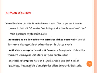4) PLAN D’ACTION
Cette démarche permet de véritablement contrôler ce qui est à faire et
comment c'est fait. "Contrôler" est ici à prendre dans le sens "maîtriser".
Voici quelques effets bénéfiques :
- permettre de ne rien oublier en listant les tâches à accomplir. Ce qui
donne une vison globale et exhaustive sur la charge à venir.
- optimiser les moyens humains et financiers. Cela permet d'identifier
comment les moyens sont utilisés et pour quel résultat.
- maîtriser le temps de mise en oeuvre. Grâce à une planification
rigoureuse, il est possible d'anticiper les effets de retards éventuels.
18
 