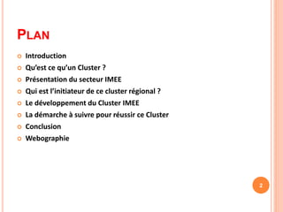 PLAN
 Introduction
 Qu’est ce qu’un Cluster ?
 Présentation du secteur IMEE
 Qui est l’initiateur de ce cluster régional ?
 Le développement du Cluster IMEE
 La démarche à suivre pour réussir ce Cluster
 Conclusion
 Webographie
2
 