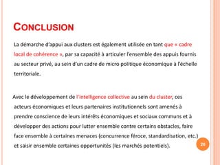 CONCLUSION
La démarche d’appui aux clusters est également utilisée en tant que « cadre
local de cohérence », par sa capacité à articuler l’ensemble des appuis fournis
au secteur privé, au sein d’un cadre de micro politique économique à l’échelle
territoriale.
Avec le développement de l’intelligence collective au sein du cluster, ces
acteurs économiques et leurs partenaires institutionnels sont amenés à
prendre conscience de leurs intérêts économiques et sociaux communs et à
développer des actions pour lutter ensemble contre certains obstacles, faire
face ensemble à certaines menaces (concurrence féroce, standardisation, etc.)
et saisir ensemble certaines opportunités (les marchés potentiels). 20
 