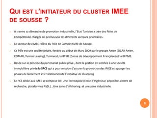 QUI EST L’INITIATEUR DU CLUSTER IMEE
DE SOUSSE ?
 A travers sa démarche de promotion industrielle, l’Etat Tunisien a crée des Pôles de
Compétitivité chargés de promouvoir les différents secteurs prioritaires.
 Le secteur des IMEE relève du Pôle de Compétitivité de Sousse.
 Ce Pôle est une société privée, fondée au début de Mars 2009 par le groupe Amen (SICAR Amen,
COMAR, Tunisie Leasing), Tuninvest, la BTKD (Caisse de développement Française) et la BFPME.
 Basée sur le principe du partenariat public privé , dont la gestion est confiée à une société
immobilière privée la SPCS qui a pour mission d’assurer la promotion des IMEE et appuyer les
phases de lancement et cristallisation de l’initiative de clustering
 Le PCS dédié aux IMEE se compose de: Une Technopole (Ecole d’Ingénieur, pépinière, centre de
recherche, plateformes R§D..) , Une zone d’offshoring et une zone industrielle.
6
 