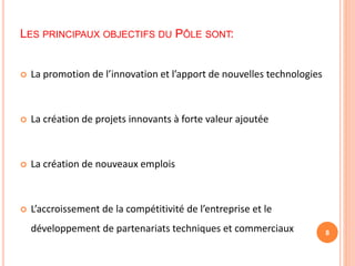 LES PRINCIPAUX OBJECTIFS DU PÔLE SONT:
 La promotion de l’innovation et l’apport de nouvelles technologies
 La création de projets innovants à forte valeur ajoutée
 La création de nouveaux emplois
 L’accroissement de la compétitivité de l’entreprise et le
développement de partenariats techniques et commerciaux 8
 