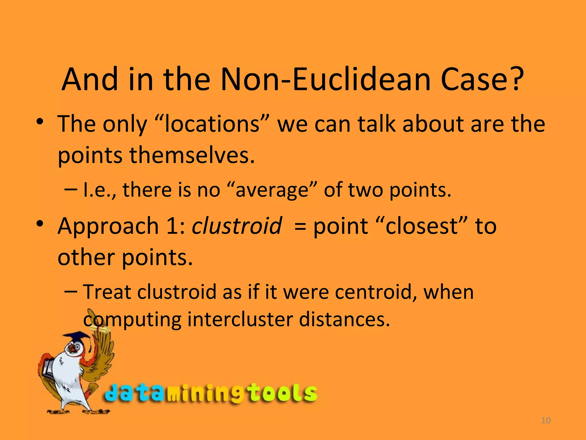 And in the Non-Euclidean Case? The only “locations” we can talk about are the points themselves. I.e., there is no “average” of two points. Approach 1:  clustroid   = point “closest” to other points. Treat clustroid as if it were centroid, when computing intercluster distances.  