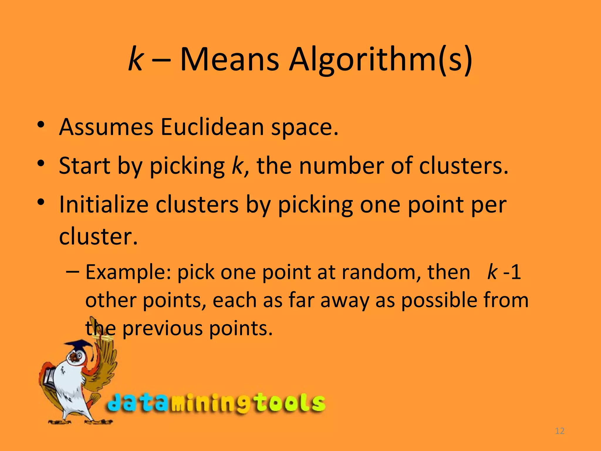 k  – Means Algorithm(s) Assumes Euclidean space. Start by picking  k , the number of clusters. Initialize clusters by picking one point per cluster. Example: pick one point at random, then  k  -1 other points, each as far away as possible from the previous points. 