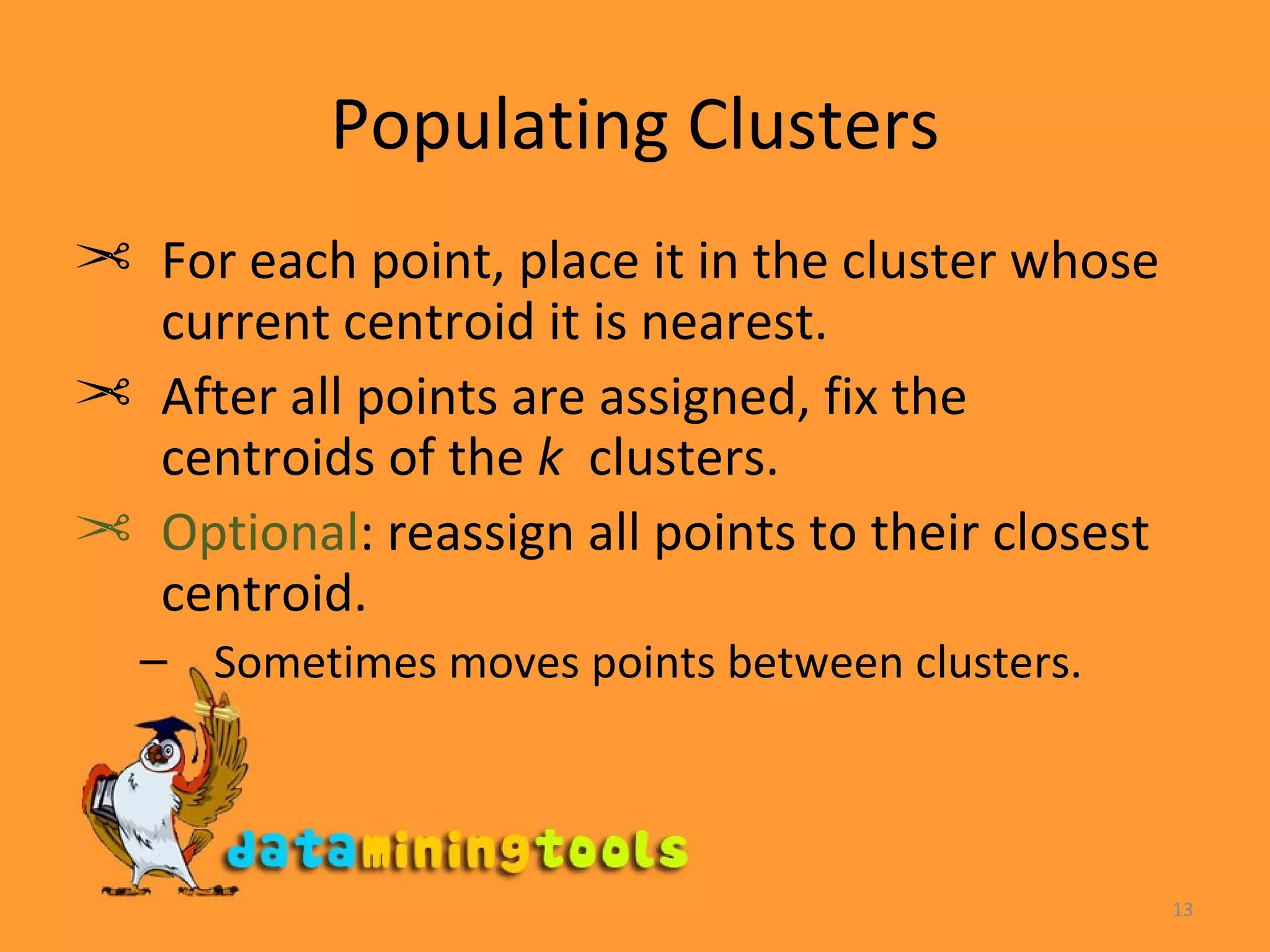 Populating Clusters For each point, place it in the cluster whose current centroid it is nearest. After all points are assigned, fix the centroids of the  k   clusters. Optional : reassign all points to their closest centroid. Sometimes moves points between clusters. 
