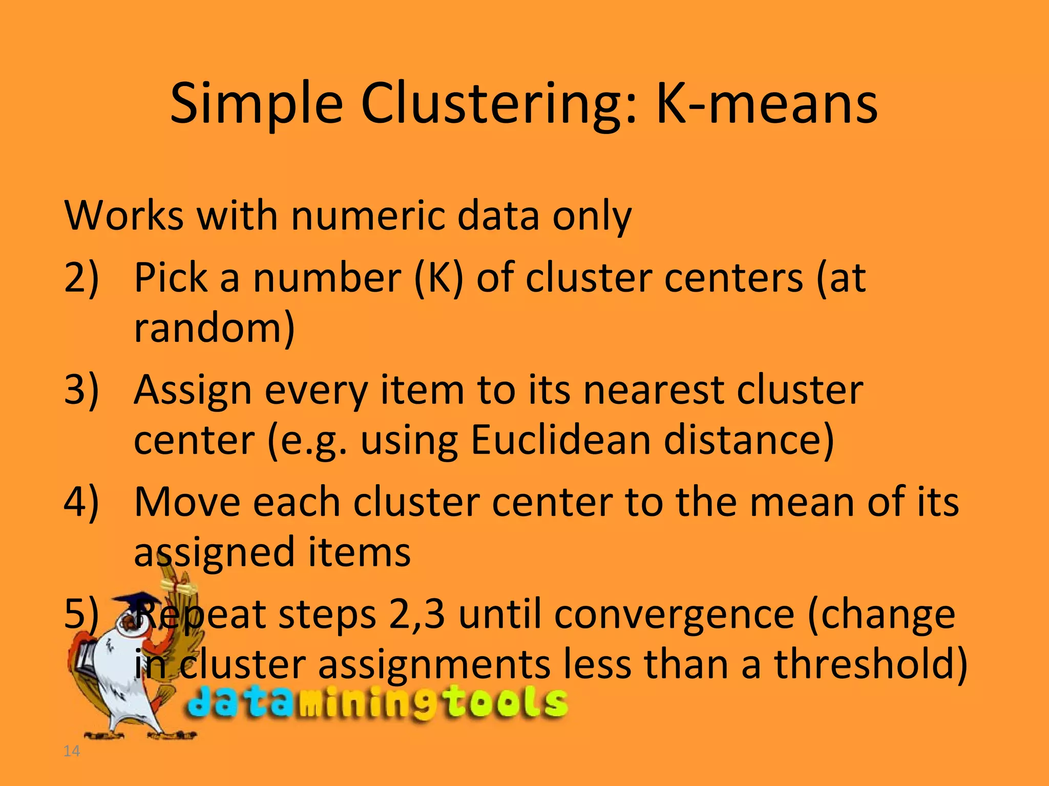 Simple Clustering: K-means Works with numeric data only Pick a number (K) of cluster centers (at random) Assign every item to its nearest cluster center (e.g. using Euclidean distance) Move each cluster center to the mean of its assigned items Repeat steps 2,3 until convergence (change in cluster assignments less than a threshold) 