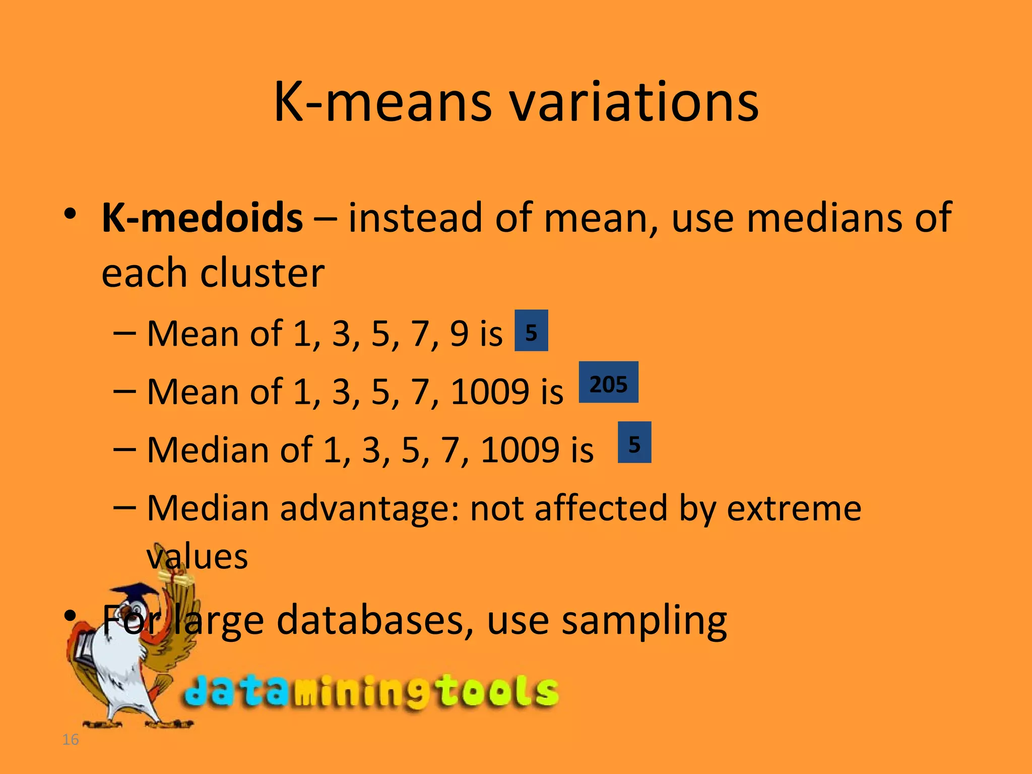 K-means variations K-medoids  – instead of mean, use medians of each cluster Mean of 1, 3, 5, 7, 9 is  Mean of 1, 3, 5, 7, 1009 is Median of 1, 3, 5, 7, 1009 is  Median advantage: not affected by extreme values For large databases, use sampling 5 205 5 