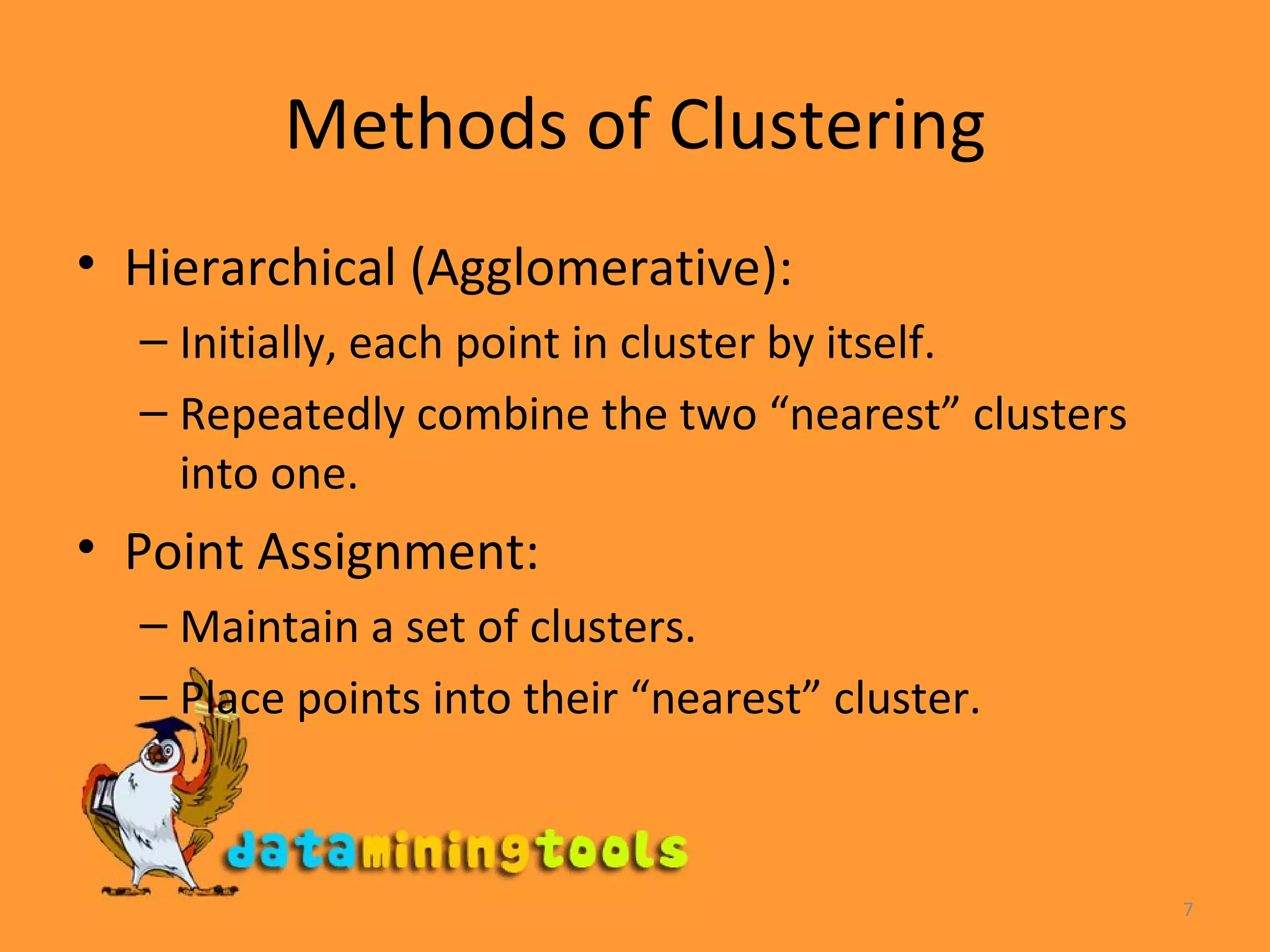 Methods of Clustering Hierarchical (Agglomerative): Initially, each point in cluster by itself. Repeatedly combine the two “nearest” clusters into one. Point Assignment: Maintain a set of clusters. Place points into their “nearest” cluster. 