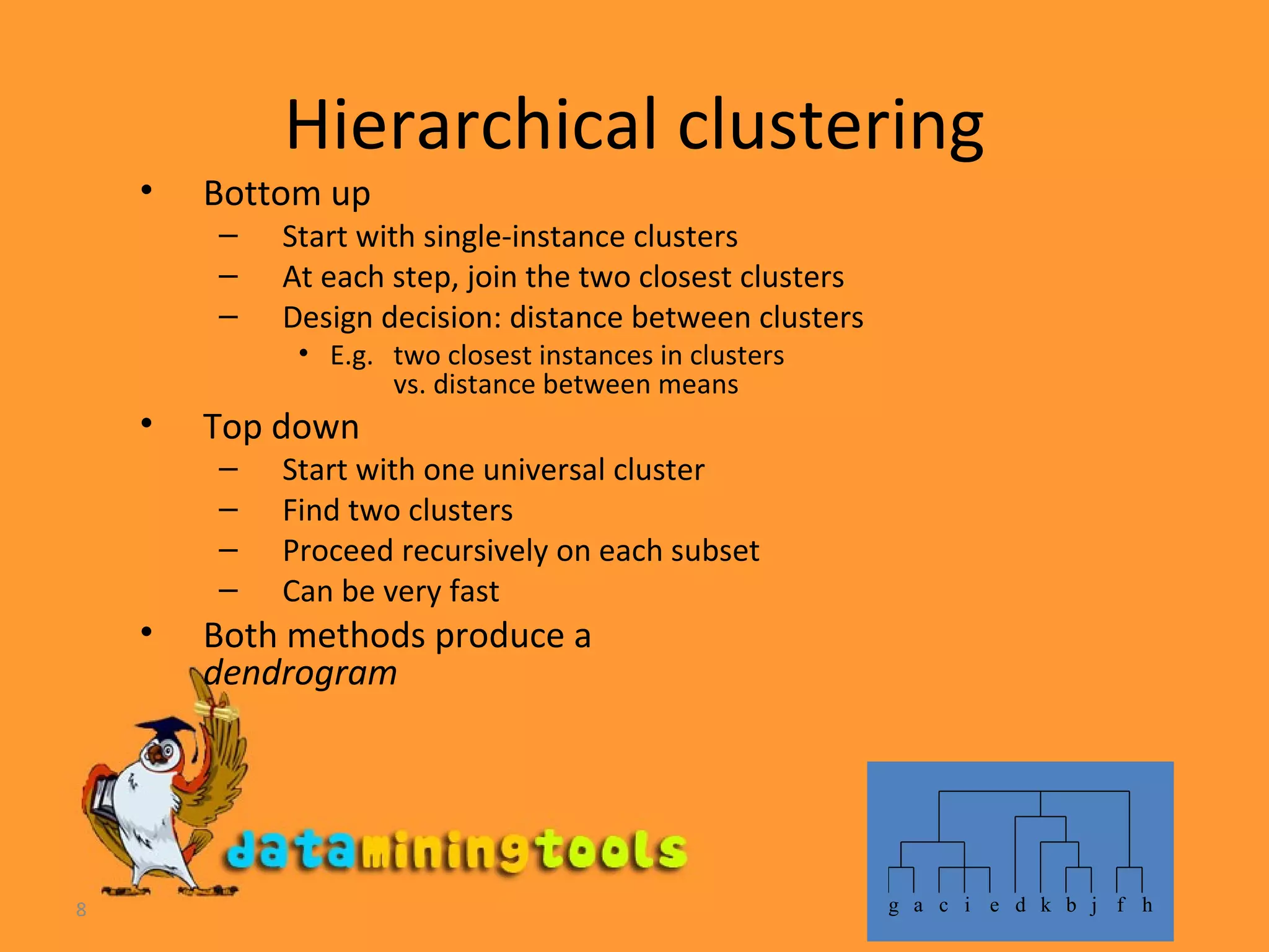 Hierarchical clustering Bottom up Start with single-instance clusters At each step, join the two closest clusters  Design decision: distance between clusters E.g. two closest instances in clusters vs. distance between means Top down Start with one universal cluster Find two clusters Proceed recursively on each subset Can be very fast Both methods produce a dendrogram   