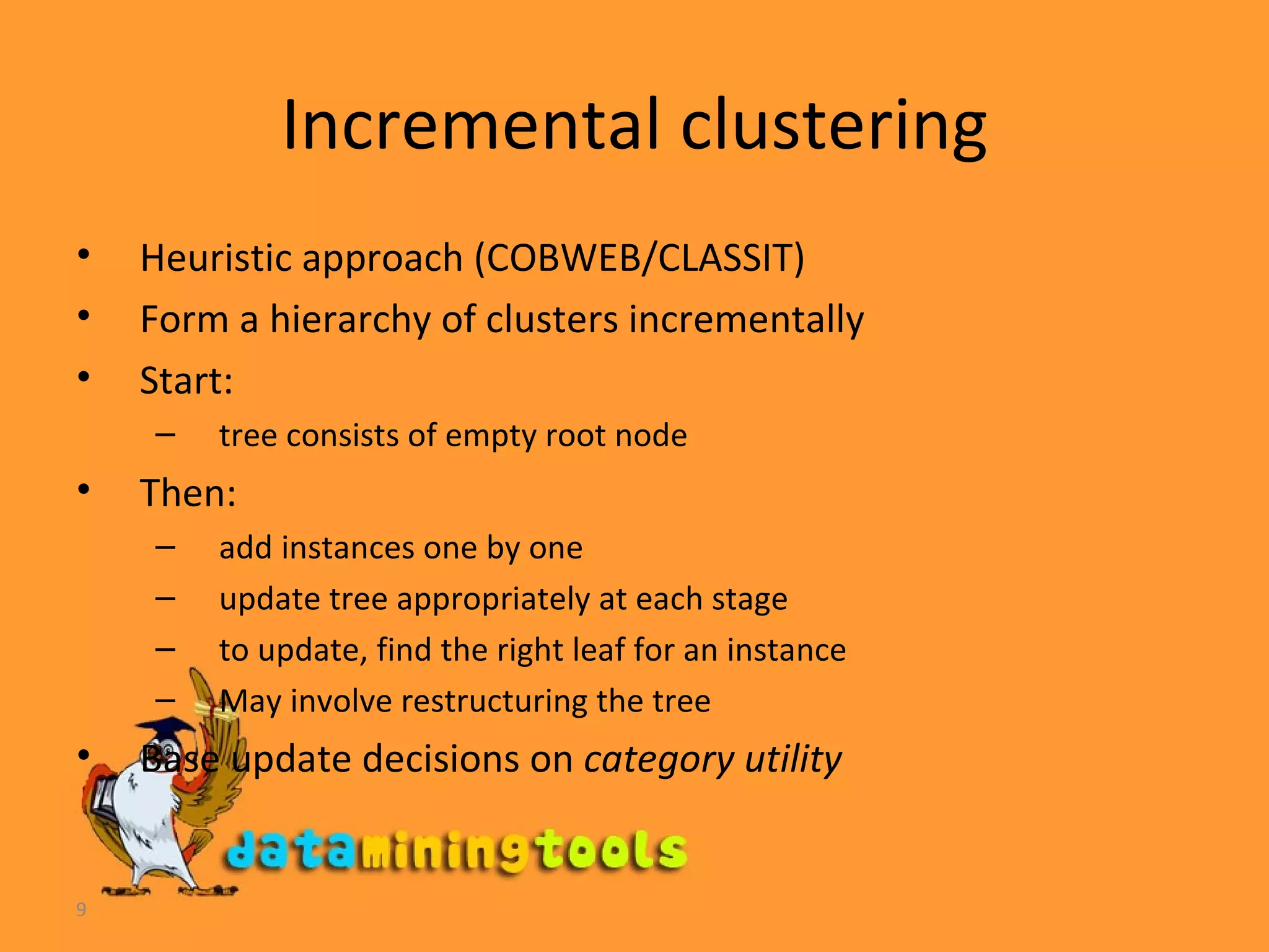 Incremental clustering Heuristic approach (COBWEB/CLASSIT) Form a hierarchy of clusters incrementally Start:  tree consists of empty root node Then:  add instances one by one update tree appropriately at each stage to update, find the right leaf for an instance May involve restructuring the tree Base update decisions on  category utility  