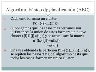 Algoritmo básico de clasificación (ABC) Cada caso formara un cluster P0={{1}….{m}} Supongamos que los casos mas cercanos son  i,j:Entonces la union de estos formara un nuevo cluster ({i}U{j}={i,j}) y se actualizara la matriz  u`(k,{i,j})=u(k,i)   =u(k,j) Una vez obtenida la particion P1={{1},..{i,j},..{n}}, se repiten los pasos 2 y 3 del algoritmo hasta que todos los casos  formen un unico cluster 