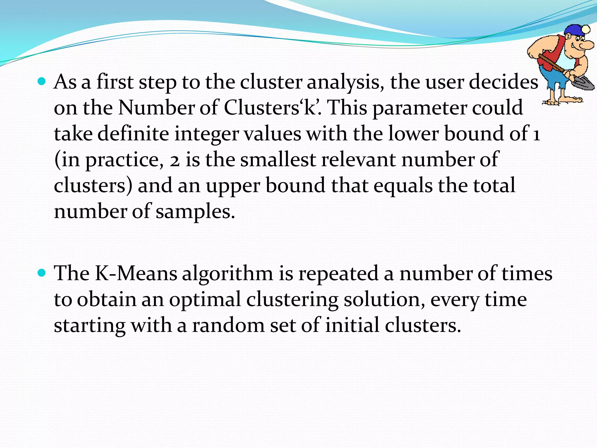  As a first step to the cluster analysis, the user decides
  on the Number of Clusters‘k’. This parameter could
  take definite integer values with the lower bound of 1
  (in practice, 2 is the smallest relevant number of
  clusters) and an upper bound that equals the total
  number of samples.

 The K-Means algorithm is repeated a number of times
  to obtain an optimal clustering solution, every time
  starting with a random set of initial clusters.
 