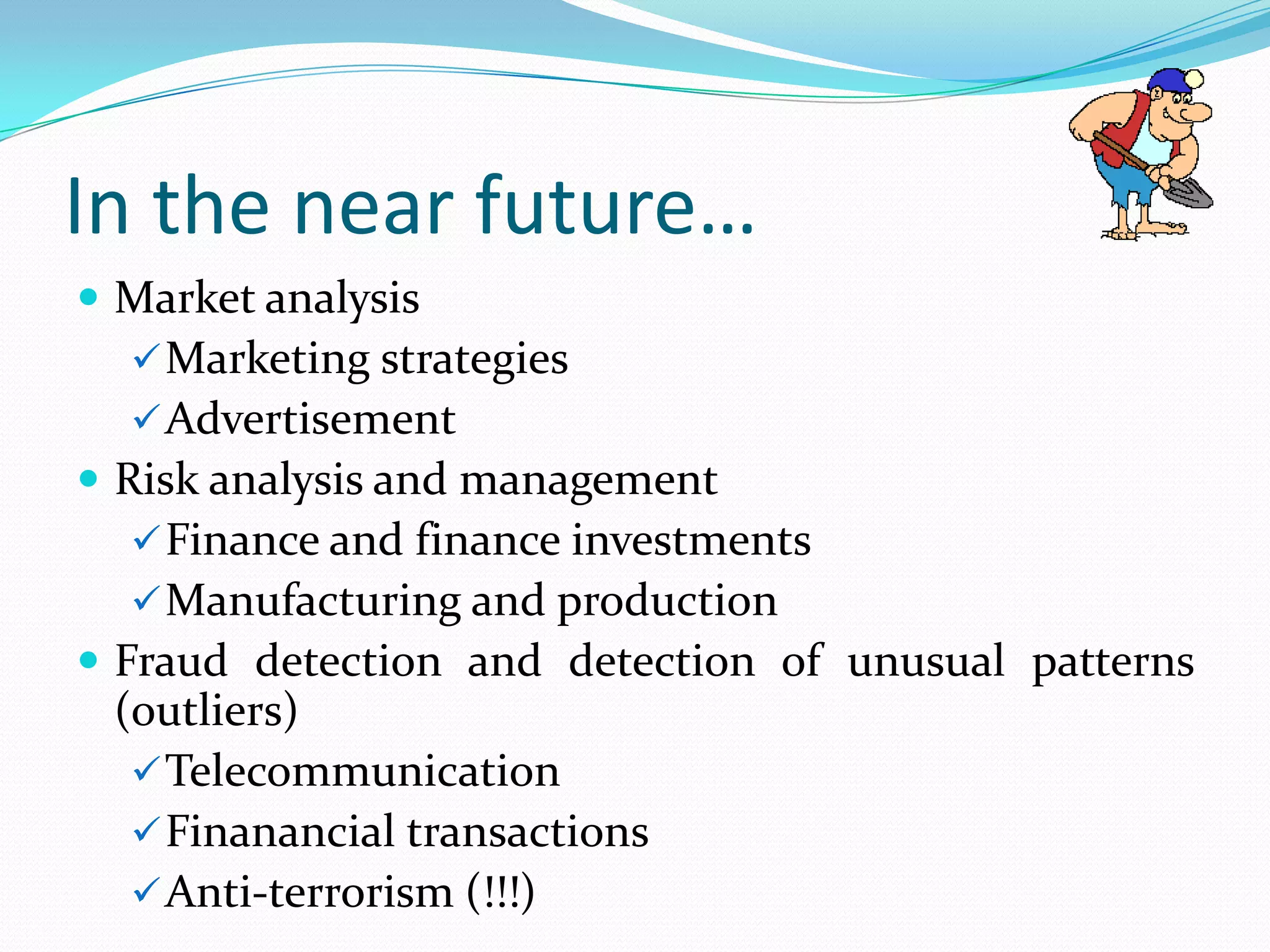 In the near future…
 Market analysis
   Marketing strategies
   Advertisement
 Risk analysis and management
   Finance and finance investments
   Manufacturing and production
 Fraud detection and detection of unusual patterns
 (outliers)
   Telecommunication
   Finanancial transactions
   Anti-terrorism (!!!)
 